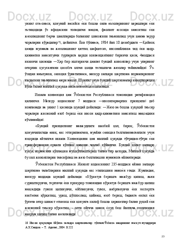 унинг   ота-онаси,   қонуний   васийси  е(ки   бошқа   оила   аъзоларининг   қарашлари  	е(ки
эътиқодида   ўз   ифодасини   топадиган   мақом,   фаолият   асосида   камситиш  
е(ки
жазолашнинг  барча   шаклларида боланинг  ҳимоясини таъминлаш  учун ҳамма зарур
чораларни   кўрадилар 18
,   дейилган.   Ёки   бўлмаса,   1984   йил   10   декабрдаги   ―Қийноқ	
‖
ҳамда   муомала   ва   жазолашнинг   қаттиқ   шафқатсиз,   инсонийликка   зид  	
е(ки   қадр-
қимматни   камситувчи   турларига   қарши   конвенция нинг   биринчи   қисм,   4моддаси	
‖
иккинчи   қисмида   ―Ҳар   бир   иштирокчи   давлат   бундай   жиноятлар   учун   уларнинг
оғирлик   ҳусусиятини   ҳисобга   олган   ҳолда   тегишлича   жазолар   тайинлайди .   Ўз-	
‖
ўзидан   маълумки,   санкция   ўрнатилмаса,   мазкур   халқаро   шартнома   нормаларининг
ижросини таъминлаш амри маҳол. Шунинг учун бундай шартномалар инкорпорация
йўли билан миллий ҳуқуққа импелементация қилинади.  
  Иккала   конвенция   ҳам   Ўзбекистон   Республикаси   томонидан   ратификация
қилинган.   Мазкур   кодекснинг   7   моддаси   ―инсонпарварлик   принципи   деб
‖
номланади ва унинг 1 қисмида шундай дейилади: ―Жазо ва бошқа ҳуқуқий таъсир
чоралари   жисмоний   азоб   бериш  	
е(ки   инсон   қадр-қимматини   камситиш   мақсадини
кўзламайди . 	
‖
«Бундай   принципнинг   мавжудлиги   ижобий   ҳол,   бироқ;   Ўзбекистон
қонунчилигида   аниқ;   акс   эттирилмагани,   муайян   санкция   белгиланмаганлиги   учун
юқорида   айтилган   иккала   Конвенцияни   ҳам   миллий   ҳуқуқда   тўғридан-тўғри  	
е(ки
трансформация   орқали   қўллаш   имкони   чеклаб   қўйилган.   Бундай   ҳолат   халқаро
ҳуқуқ нормасини қўллашни мушқўллаштириш билан бир қаторда, Миллий ҳуқуқда
бу хил жиноятларни тавсифлаш ва жазо белгилашни муаммога айлантиради. 
Ўзбекистон   Республикаси   Жиноят   кодексининг   235-моддаси   айнан   халқаро
шартнома   талабларини   миллий   ҳуқуқда   акс   этилишини   намо	
е(н   этади.   Жумладан,
мазкур   моддада   шундай   дейилади:   «Кўрсатув   беришга   мажбур   қилиш,   яъни
суриштирувчи, терговчи 	
е(ки прокурор томонидан кўрсатув  беришга мажбур қилиш
мақсадида   гумон   қилинувчи,   айбланувчи,   гувох,   жабрланувчи  	
е(ки   экспертга
нисбатан   қўрқитиш,   уриш,   дўппослаш,   қийнаш,   азоб   бериш,   баданга   енгил  	
е(ки
ўртача oғиp шикаст етказиш 	
е(ки қонунга хилоф бошқа ҳаракатлар билан руҳий 	е(ки
жисмоний   таъсир   кўрсатиш,   -   олти   ойгача   қамоқ  	
е(худ   беш   йилгача   озодликдан
махрум қилиш билан жазоланади. 
18   Инсон   ҳуқуқлари   бйўича   халқаро   шартномалар:   тўплам/Ўзбекча   нашрининг   масъул   муҳаррири
А.Х.Саидов. – Т.: Адолат, 2004. Б.222 
  23 