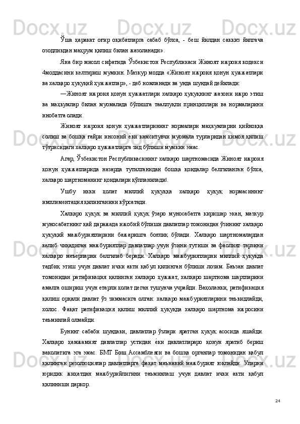 Ўша   ҳаракат   оғир   оқибатларга   сабаб   бўлса,   -   беш   йилдан   саккиз   йилгача
озодликдан маҳрум қилиш билан жазоланади». 
Яна бир  мисол сифатида  Ўзбекистон  Республикаси  Жиноят  ижроия  кодекси
4моддасини   келтириш   мумкин.   Мазкур   модда   «Жиноят   ижроия   қонун   ҳужжатлари
ва халқаро ҳуқуқий ҳужжатлар», - деб номланади ва унда шундай дейилади: 
―Жиноят  ижроия  қонун  ҳужжатлари  халқаро ҳуқуқнинг  жазони  ижро этиш
ва   маҳкумлар   билан   муомалада   бўлишга   тааллуқли   принциплари   ва   нормаларини
инобатга олади. 
Жиноят   ижроия   қонун   ҳужжатларининг   нормалари   маҳкумларни   қийноққа
солиш   ва   бошқа   ғайри   инсоний  е(ки   камситувчи   муомала   турларидан   ҳимоя   қилиш
тўғрисидаги халқаро ҳужжатларга зид бўлиши мумкин эмас. 
Агар, Ўзбекистон  Республикасининг  халқаро  шартномасида  Жиноят  ижроия
қонун   ҳужжатларида   назарда   тутилганидан   бошқа   қоидалар   белгиланган   бўлса,
халқаро шартноманинг қоидалари қўлланилади . 	
‖
Ушбу   икки   ҳолат   миллий   ҳуқуққа   халқаро   ҳуқуқ   нормасининг
имплементация қилинганини кўрсатади. 
Халқаро   ҳуқуқ   ва   миллий   ҳуқуқ   ўзаро   муносабатга   киришар   экан,   мазкур
муносабатнинг қай даражада ижобий бўлиши давлатлар томонидан ўзининг халқаро
ҳуқуқий   мажбуриятларини   бажаришга   боғлиқ   бўлади.   Халқаро   шартномалардан
келиб   чиқадиган   мажбуриятлар   давлатлар   учун   ўзини   тутиши   ва   фаолият   тарзини
халқаро   меъ	
е(рларни   белгилаб   беради.   Халқаро   мажбуриятларни   миллий   ҳуқуқда
тадбиқ   этиш   учун   давлат   ички   акти   қабул   қилинган   бўлиши   лозим.   Баъзан   давлат
томонидан   ратификация   қилинган   халқаро   ҳужжат,   халқаро   шартнома   шартларини
амалга ошириш учун етарли ҳолат деган тушунча учрайди. Ваҳоланки, ратификация
қилиш   орқали   давлат   ўз   зиммасига   олган:   халқаро   мажбуриятларини   таъкидлайди,
холос.   Фақат   ратификация   қилиш   миллий   ҳуқуқда   халқаро   шартнома   ижросини
таъминлай олмайди. 
Бунинг   сабаби   шундаки,   давлатлар   ўзлари   яратган   ҳуқуқ   асосида   яшайди.
Халқаро   ҳамжамият   давлатлар   устидан  	
е(ки   давлатлараро   қонун   яратиб   бериш
ваколатига   эга   эмас.   БМТ   Бош   Ассамблеяси   ва   бошқа   органлар   томонидан   қабул
қилинган   резолюциялар   давлатларга   фақат   маънавий   мажбурият   юклайди.   Уларни
юридик   жиҳатдан   мажбурийлигини   таъминлаш   учун   давлат   ички   акти   қабул
қилиниши даркор. 
  24 