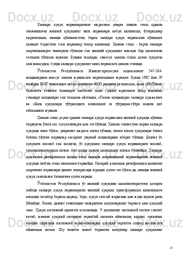 Халқаро   ҳуқуқ   нормаларининг   ижросини   уларга   ҳавола   этиш   орқали
таъминловчи   миллий   ҳуқуқнинг   янги   нормалари   қабул   қилиниши,   ўзгаришлар
киритилиши,   амалда   қўлланае(тган,   бироқ   халқаро   ҳуқуқ   нормасини   қўллашга
ҳалақит   бера	
е(тган   эски   нормалар   бекор   қилинади.   Ҳавола   этиш   -   барча   халқаро
шартномаларга   тааллуқли   бўлиши  	
е(ки   миллий   ҳуқуқнинг   маълум   бир   қисмигина
тегишли   бўлиши   мумкин.   Бундан   ташқари,   «махсус   ҳавола   этиш»   деган   тушунча
ҳам мавжудки, бунда халқаро ҳуқуқнинг аниқ нормасига ҳавола этилади. 
Ўзбекистон   Республикаси   Жиноят-процесуал   кодексининг   547-564-
моддаларини   махсус   ҳавола   жумласига   киритишимиз   мумкин.   Бунда   1985   йил   29
ноябрда БМТ томонидан қабул қилинган 40/33 рақамли резолюция, яъни «БМТнинг
балоғатга   етмаган   болаларга   нисбатан   одил   судлов   юритишга   доир   минимал
стандарт  қоидалари  	
е(ки бошқача  айтганда,  «Пекин қоидалари»  халқаро  ҳужжатига	‖
ва   «Бола   ҳуқуқлари   тўғрисидаги   конвенция   га   тўғридан-тўғри   ҳавола   деб	
‖
айтишимиз мумкин. 
Ҳавола этиш усули орқали халқаро ҳуқуқ нормасини миллий ҳуқуқда қўллаш
бирмунча ўзига хос хусусиятларга ҳам эга бўлади. Ҳавола этила	
е(тган норма халқаро
ҳуқуқда   аник   бўлса,   уларнинг   ижроси   енгил   кўчади,   лекин   инсон   ҳуқуқлари   билан
боғлиқ   бўлган   нормалар   аксарият   умумий   қоидалардан   иборат   бўлади.   Давлат   ўз
ҳуқуқига   мослаб  	
е(ки   аксинча,   ўз   ҳуқуқини   халқаро   ҳуқуқ   нормаларига   мослаб,
такомиллаштириши лозим. Акс ҳолда ҳавола қилишнинг иложи бўлмайди. Халқаро
ҳужжатни   ратификация   қилиш   акти   халқаро   шартномавий   нормаларнинг   миллий
ҳуқуқда татбиқ этиш имконини бермайди. Назарий жиҳатдан ратификация қилинган
шартнома нормалари давлат ичкарисида юридик кучга эга бўлса-да, амалда миллий
ҳуқуқ санкцияси билангина кучга киради. 
Ўзбекистон   Республикаси   ўз   миллий   ҳуқуқини   шакллантира	
е(тган   ҳозирги
пайтда   халқаро   ҳуқуқ   нормаларини   миллий   ҳуқуққа   трансформация   қилинишига
алоҳида эътибор бермоқ даркор. Зеро, ҳуқуқ си	
е(сий жара	е(нда ҳам жуда муҳим роль
ўйнайди.   Лекин,   давлат   томонидан   чиқарилган   қонунларнинг   барчаси   ҳам   ҳуқуқий
эмас. Ҳуқуқ  ижтимоий  адолатга  асосланади.  У аҳолининг  ижтимоий  онгига  сингиб
кетиб,   жамият   ҳуқуқий   онгининг   таркибий   қисмига   айланиши,   адолат,   эркинлик
низоми   сифатида   ижтимоий   муносабатларни   ҳуқуқий   тартибга   солиш   воситасига
айланиши   лозим.   Шу   талабга   жавоб   бермаган   қонунлар   халқаро   ҳуқуқнинг
  25 
