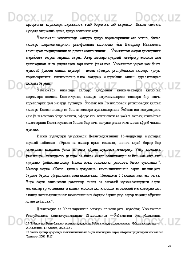 прогрессив   нормалари   даражасига   етиб   бормаган   деб   қаралади.   Давлат   сие(сати
ҳуқуққа зид келиб қолса, ҳуқуқ кучсизланади. 
Ўзбекистон   қонунларида   халқаро   ҳуқуқ   нормаларининг   акс   этиши,   ўнлаб
халқаро   шартномаларнинг   ратификация   қилиниши  	
е(ки   Вазирлар   Маҳкамаси
томонидан тасдиқланиши ва давлат бошлиғининг: ―Ўзбекистон жаҳон ҳамкорлиги
жара	
е(нига   тезроқ   кириши   керак.   Агар   халқаро-ҳуқуқий   меъ	е(рлар   асосида   ҳал
қилинадиган   янги   умумжаҳон   тартиботи   ўрнатилса,   Ўзбекистон   ундан   ҳам   ўзига
муносиб   ўринни   олиши   даркор ,   -   деган   сўзлари,   республикада   халқаро   ҳуқуқ.	
‖
нормаларининг   имплементациясига   нақадар   жиддийлик   билан   қара	
е(тганидан
далолат беради. 
Ўзбекистон   миқ	
е(сида   халқаро   ҳуқуқнинг   имплементация   қилинган
нормалари   деганда   Конституция,   халқаро   шартномалардан   ташқари   бир   қанча
кодексларни   ҳам   назарда   тутилади.   Ўзбекистон   Республикаси   ратификация   қилган
халқаро   Конвенциялар   ва   бошқа   халқаро   ҳужжатларнинг   Ўзбекистон   қонунларига
ҳам ўз таъсирини  ўтқазганлиги,  ифодасини  топганлиги  ва ҳа	
е(тга  татбиқ  этила	е(тган
ҳолатларини Конституция ва бошқа бир неча қонунларимиз тимсолида кўриб чиқиш
мумкин. 
Инсон   ҳуқуқлари   умумжаҳон   Декларациясининг   16-моддасида   жумладан
шундай   дейилади:   «Эркак   ва   а	
е(ллар   ирқи,   миллати,   динига   қараб   бирор   бир
чеклашсиз   никоҳдан   ўтиш   ва   оила   қўриш   ҳуқуқига   эгадирлар.   Улар   никоҳдан
ўта	
е(тганда,   никоҳдалик   даврда   ва   никоҳ   беқор   қилингандан   кейин   ҳам   бир   хил
ҳуқуқдан   фойдаланадилар.   Никоҳ   икки   томоннинг   розилиги   билан   тузилади» 19
.
Мазкур   норма   «Хотин   қизлар   ҳуқуқлари   камситилишининг   барча   шаклларига
барҳам   бериш   тўғрисидаги   конвенция»нинг   16моддаси   1-бандида   ҳам   акс   этган.
Унда   барча   иштирокчи   давлатлар   никоҳ   ва   оилавий   муносабатлардаги   барча
масалалар эр-хотиннинг тенглиги асосида ҳал этилиши ва оилавий масалаларни ҳал
этишда хотин-қизларнинг камситилишига барҳам бериш учун зарур чоралар кўриши
лозим дейилган 20
. 
Декларация   ва   Конвенциянинг   мазкур   нормаларига   мувофиқ   Ўзбекистон
Республикаси   Конституциясининг   18-моддасида   ―Ўзбекистон   Республикасида
19  Ўзбекистон Республикаси ва инсон ҳуқуқлари бўйича халқаро шартномалар. /Масъул муҳаррир – 
А.Х.Саидов. Т.: Адолат, 2002. Б.51 
20  Хотин қизлар ҳуқуқлари камситилишининг барча шаклларига барҳам бериш тўғрисидаги конвенция. 
Тошкент. 2005. Б.17 
  26 