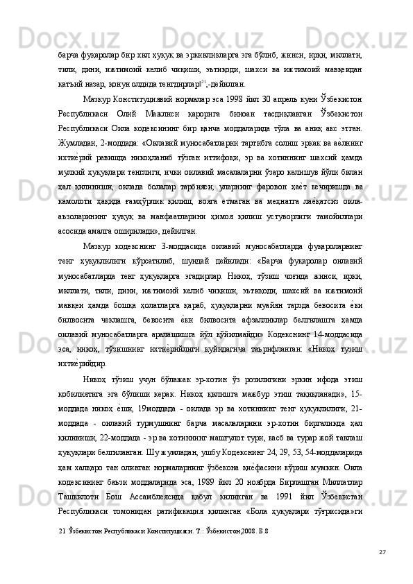 барча фуқаролар бир хил ҳуқуқ ва эркинликларга эга бўлиб, жинси, ирқи, миллати,
тили,   дини,   ижтимоий   келиб   чиқиши,   эътиқоди,   шахси   ва   ижтимоий   мавқеидан
қатъий назар, қонун олдида тенгдирлар‖ 21
,-дейилган. 
Мазкур   Конституциявий   нормалар   эса   1998   йил   30   апрель   куни   Ўзбекистон
Республикаси   Олий   Мажлиси   қарорига   биноан   тасдиқланган   Ўзбекистон
Республикаси   Оила   кодексининг   бир   қанча   моддаларида   тўла   ва   аниқ   акс   этган.
Жумладан,  2-моддада:   «Оилавий  муносабатларни  тартибга   солиш  эркак  ва а	
е(лнинг
ихти	
е(рий   равишда   никоҳланиб   тўзган   иттифоқи,   эр   ва   хотиннинг   шахсий   ҳамда
мулкий  ҳуқуқлари   тенглиги,   ички   оилавий  масалаларни   ўзаро  келишув  йўли  билан
ҳал   қилиниши,   оилада   болалар   тарбияси,   уларнинг   фаровон   ҳа	
е(т   кечиришда   ва
камолоти   ҳақида   ғамҳўрлик   қилиш,   вояга   етмаган   ва   меҳнатга   ла	
е(қатсиз   оила-
аъзоларининг   ҳуқуқ   ва   манфаатларини   ҳимоя   қилиш   устуворлиги   тамойиллари
асосида амалга оширилади», дейилган.  
Мазкур   кодекснинг   3-моддасида   оилавий   муносабатларда   фуқароларнинг
тенг   ҳуқуқлилиги   кўрсатилиб,   шундай   дейилади:   «Барча   фуқаролар   оилавий
муносабатларда   тенг   ҳуқуқларга   эгадирлар.   Никоҳ,   тўзиш   чоғида   жинси,   ирки,
миллати,   тили,   дини,   ижтимоий   келиб   чиқиши,   эътиқоди,   шахсий   ва   ижтимоий
мавқеи   ҳамда   бошқа   ҳолатларга   қараб,   ҳуқуқларни   муайян   тарзда   бевосита  	
е(ки
билвосита   чеклашга,   бевосита  	
е(ки   билвосита   афзалликлар   белгилашга   ҳамда
оилавий   муносабатларга   аралашишга   йўл   қўйилмайди»   Кодекснинг   14-моддасида
эса,   никоҳ,   тўзишнинг   ихти	
е(рийлиги   қуйидагича   таърифланган:   «Никоҳ   тузиш
ихти	
е(рийдир.  
Никоҳ   тўзиш   учун   бўлажак   эр-хотин   ўз   розилигини   эркин   ифода   этиш
қобилиятига   эга   бўлиши   керак.   Никоҳ   қилишга   мажбур   этиш   тақиқланади»,   15-
моддада   никоҳ  	
е(ши,   19моддада   -   оилада   эр   ва   хотиннинг   тенг   ҳуқуқлилиги,   21-
моддада   -   оилавий   турмушнинг   барча   масалаларини   эр-хотин   биргаликда   ҳал
қилиниши, 22-моддада - эр ва хотиннинг машғулот тури, касб ва турар жой танлаш
ҳуқуқлари белгиланган. Шу жумладан, ушбу Кодекснинг 24, 29, 53, 54-моддаларида
ҳам   халқаро   тан   олинган   нормаларнинг   ўзбекона   қи	
е(фасини   кўриш   мумкин.   Оила
кодексининг   баъзи   моддаларида   эса,   1989   йил   20   ноябрда   Бирлашган   Миллатлар
Ташкилоти   Бош   Ассамблеясида   қабул   килинган   ва   1991   йил   Ўзбекистан
Республикаси   томонидан   ратификация   қилинган   «Бола   ҳуқуқлари   тўғрисида»ги
21  Ўзбекистон Республикаси Конституцияси. Т.: Ўзбекистон,2008. Б.8 
  27 