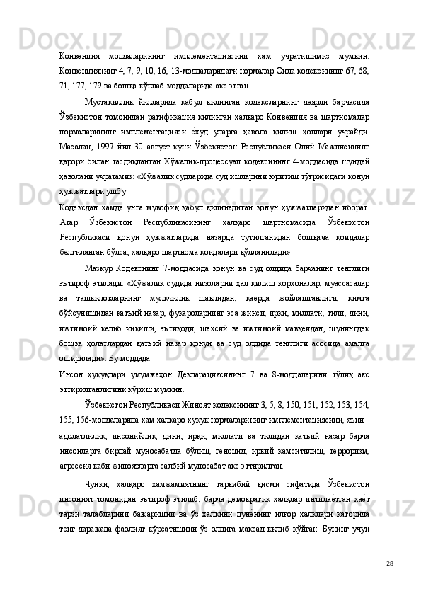 Конвенция   моддаларининг   имплементациясини   ҳам   учратишимиз   мумкин.
Конвенциянинг 4, 7, 9, 10, 16, 13-моддаларидаги нормалар Оила кодексининг 67, 68,
71, 177, 179 ва бошқа кўплаб моддаларида акс этган. 
Мустақиллик   йилларида   қабул   қилинган   кодексларнинг   деярли   барчасида
Ўзбекистон   томонидан   ратификация   қилинган   халқаро   Конвенция   ва   шартномалар
нормаларининг   имплементацияси  е(худ   уларга   ҳавола   қилиш   ҳоллари   учрайди.
Масалан,   1997   йил   30   август   куни   Ўзбекистон   Республикаси   Олий   Мажлисининг
қарори   билан   тасдиқланган   Хўжалик-процессуал   кодексининг   4-моддасида   шундай
ҳаволани учратамиз: «Хўжалик судларида суд ишларини юритиш тўғрисидаги қонун
ҳужжатлари ушбу 
Кодексдан   хамда   унга   мувофиқ   қабул   қилинадиган   қонун   ҳужжатларидан   иборат.
Агар   Ўзбекистон   Республикасининг   халқаро   шартномасида   Ўзбекистон
Республикаси   қонун   ҳужжатларида   назарда   тутилганидан   бошқача   қоидалар
белгиланган бўлса, халқаро шартнома қоидалари қўлланилади». 
Мазкур   Кодекснинг   7-моддасида   қонун   ва   суд   олдида   барчанинг   тенглиги
эътироф  этилади:   «Хўжалик   судида  низоларни  ҳал  қилиш  корхоналар,   муассасалар
ва   ташкилотларнинг   мулкчилик   шаклидан,   қаерда   жойлашганлиги,   кимга
бўйсунишидан қатъий назар, фуқароларнинг  эса жинси, ирқи, миллати, тили, дини,
ижтимоий   келиб   чиқиши,   эътиқоди,   шахсий   ва   ижтимоий   мавқеидан,   шунингдек
бошқа   ҳолатлардан   қатъий   назар   қонун   ва   суд   олдида   тенглиги   асосида   амалга
оширилади». Бу моддада 
Инсон   ҳуқуқлари   умумжаҳон   Декларациясининг   7   ва   8-моддаларини   тўлиқ   акс
эттирилганлигини кўриш мумкин. 
Ўзбекистон Республикаси Жиноят кодексининг 3, 5, 8, 150, 151, 152, 153, 154,
155, 156-моддаларида ҳам халқаро ҳуқуқ нормаларининг имплементациясини, яъни 
адолатлилик,   инсонийлик,   дини,   ирқи,   миллати   ва   тилидан   қатъий   назар   барча
инсонларга   бирдай   муносабатда   бўлиш,   геноцид,   ирқий   камситилиш,   терроризм,
агрессия каби жиноятларга салбий муносабат акс эттирилган. 
Чунки,   халқаро   хамжамиятнинг   таркибий   қисми   сифатида   Ўзбекистон
инсоният   томонидан   эътироф   этилиб,   барча   демократик   халқлар   интила	
е(тган   ха	е(т
тарзи   талабларини   бажаришни   ва   ўз   халқини   дун	
е(нинг   илғор   халқлари   қаторида
тенг   даражада   фаолият   кўрсатишини   ўз   олдига   мақсад   қилиб   қўйган.   Бунинг   учун
  28 
