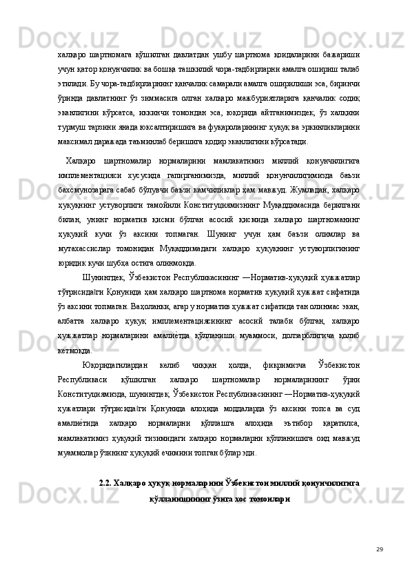 халқаро   шартномага   қўшилган   давлатдан   ушбу   шартнома   қоидаларини   бажариши
учун қатор қонунчилик ва бошқа ташкилий чора-тадбирларни амалга ошириш талаб
этилади. Бу чора-тадбирларнинг қанчалик самарали амалга оширилиши эса, биринчи
ўринда   давлатнинг   ўз   зиммасига   олган   халқаро   мажбуриятларига   қанчалик   содиқ
эканлигини   кўрсатса,   иккинчи   томондан   эса,   юқорида   айтганимиздек,   ўз   халқини
турмуш тарзини янада юксалтиришига ва фуқароларининг ҳуқуқ ва эркинликларини
максимал даражада таъминлаб беришига қодир эканлигини кўрсатади.  
  Халқаро   шартномалар   нормаларини   мамлакатимиз   миллий   қонунчилигига
имплементацияси   хусусида   гапирганимизда,   миллий   қонунчилигимизда   баъзи
бахсмунозарага  сабаб  бўлувчи баъзи  камчиликлар  ҳам мавжуд. Жумладан,  халқаро
ҳуқуқнинг   устуворлиги   тамойили   Конституциямизнинг   Муқаддимасида   берилгани
билан,   унинг   норматив   қисми   бўлган   асосий   қисмида   халқаро   шартноманинг
ҳуқуқий   кучи   ўз   аксини   топмаган.   Шунинг   учун   ҳам   баъзи   олимлар   ва
мутахассислар   томонидан   Муқаддимадаги   халқаро   ҳуқуқнинг   устуворлигининг
юридик кучи шубҳа остига олинмоқда.  
Шунингдек,   Ўзбекистон   Республикасининг   ―Норматив-ҳуқуқий   ҳужжатлар
тўғрисида ги  Қонунида ҳам халқаро шартнома норматив ҳуқуқий ҳужжат сифатида‖
ўз аксини топмаган. Ваҳоланки, агар у норматив ҳужжат сифатида тан олинмас экан,
албатта   халқаро   ҳуқуқ   имплементациясининг   асосий   талаби   бўлган,   халқаро
ҳужжатлар   нормаларини   амали	
е(тда   қўлланиши   муаммоси,   долзарблигича   қолиб
кетмоқда.   
Юқоридагилардан   келиб   чиққан   ҳолда,   фикримизча   Ўзбекистон
Республикаси   қўшилган   халқаро   шартномалар   нормаларининг   ўрни
Конституциямизда, шунингдек, Ўзбекистон Республикасининг ―Норматив-ҳуқуқий
ҳужатлари   тўғрисида ги   Қонунида   алоҳида   моддаларда   ўз   аксини   топса   ва   суд	
‖
амали	
е(тида   халқаро   нормаларни   қўллашга   алоҳида   эътибор   қаратилса,
мамлакатимиз   ҳуқуқий   тизимидаги   халқаро   нормаларни   қўлланишига   оид   мавжуд
муаммолар ўзининг ҳуқуқий ечимини топган бўлар эди.  
 
2.2. Халқаро ҳуқуқ нормаларини Ўзбекистон миллий қонунчилигига 
қўлланишининг ўзига хос томонлари 
  
  29 