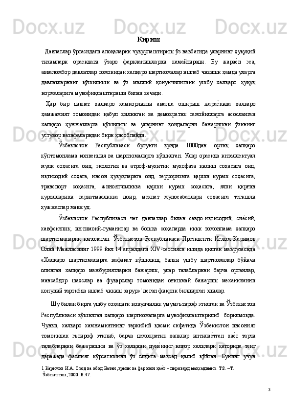 Кириш 
    Давлатлар ўртасидаги алоқаларни чуқурлаштириш ўз навбатида уларнинг ҳуқуқий
тизимлари   орасидаги   ўзаро   фарқланишларни   камайтиради.   Бу   жарае(н   эса,
авваломбор давлатлар томонидан халқаро шартномалар ишлаб чиқиши ҳамда уларга
давлатларнинг   қўшилиши   ва   ўз   миллий   қонунчилигини   ушбу   халқаро   ҳуқуқ
нормаларига мувофиқлаштириши билан кечади.   
  Ҳар   бир   давлат   халқаро   ҳамкорликни   амалга   ошириш   жара	
е(нида   халқаро
ҳамжамият   томонидан   қабул   қилинган   ва   демократик   тамойилларга   асосланган
халқаро   ҳужжатларга   қўшилиш   ва   уларнинг   қоидаларни   бажаришни   ўзининг
устувор вазифаларидан бири ҳисоблайди.  
Ўзбекистон   Республикаси   бугунги   кунда   1000дан   ортиқ   халқаро
кўптомонлама   конвенция   ва   шартномаларга   қўшилган.   Улар   орасида   интеллектуал
мулк   соҳасига   оид,   экология   ва   атроф-муҳитни   муҳофаза   қилиш   соҳасига   оид,
иқтисодий   соҳага,   инсон   ҳуқуқларига   оид,   терроризмга   қарши   кураш   соҳасига,
транспорт   соҳасига,   жиноятчиликка   қарши   кураш   соҳасига,   ялпи   қирғин
қуролларини   тарқатмасликка   доир,   меҳнат   муносабатлари   соҳасига   тегишли
ҳужжатлар мавжуд.   
Ўзбекистон   Республикаси   чет   давлатлар   билан   савдо-иқтисодий,   си	
е(сий,
хавфсизлик,   ижтимоий-гуманитар   ва   бошқа   соҳаларда   икки   томонлама   халқаро
шартномаларни   имзолаган.   Ўзбекистон   Республикаси   Президенти   Ислом   Каримов
Олий Мажлиснинг 1999 йил 14 апрелдаги XIV-сессияси ишида қилган маърузасида
«Халқаро   шартномаларга   нафақат   қўшилиш,   балки   ушбу   шартномалар   бўйича
олинган   халқаро   мажбуриятларни   бажариш,   улар   талабларини   барча   органлар,
мансабдор   шахслар   ва   фуқаролар   томонидан   оғишмай   бажариш   механизмини
қонуний тартибда ишлаб чиқиш зарур» 1
 деган фикрни билдирган эдилар. 
Шу билан бирга ушбу соҳадаги қонунчилик умумэътироф этилган ва Ўзбекистон 
Республикаси  қўшилган  халқаро  шартномаларга  мувофиқлаштирилиб    борилмоқда.
Чунки,   халқаро   хамжамиятнинг   таркибий   қисми   сифатида   Ўзбекистон   инсоният
томонидан   эътироф   этилиб,   барча   демократик   халқлар   интила	
е(тган   ха	е(т   тарзи
талабларини   бажаришни   ва   ўз   халқини   дун	
е(нинг   илғор   халқлари   қаторида   тенг
даражада   фаолият   кўрсатишини   ўз   олдига   мақсад   қилиб   қўйган.   Бунинг   учун
1  Каримов И.А. Озод ва обод Ватан, эркин ва фаровон ҳа
е(т – пировард мақсадимиз. Т.8. –Т.: 
Ўзбекистон, 2000. Б.47.  
  3 