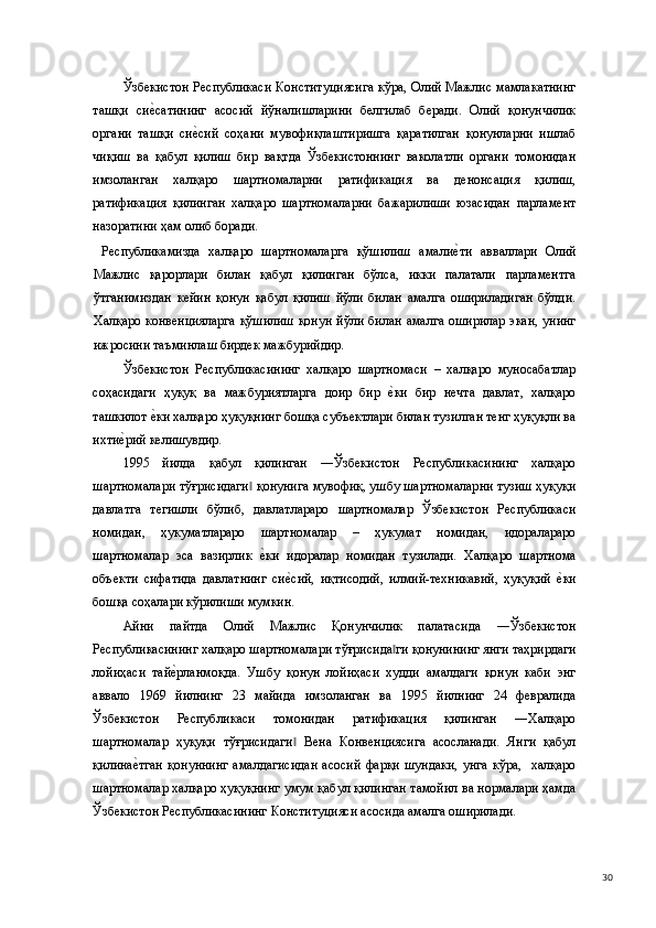 Ўзбекистон Республикаси Конституциясига кўра, Олий Мажлис мамлакатнинг
ташқи   сие(сатининг   асосий   йўналишларини   белгилаб   беради.   Олий   қонунчилик
органи   ташқи   си	
е(сий   соҳани   мувофиқлаштиришга   қаратилган   қонунларни   ишлаб
чиқиш   ва   қабул   қилиш   бир   вақтда   Ўзбекистоннинг   ваколатли   органи   томонидан
имзоланган   халқаро   шартномаларни   ратификация   ва   денонсация   қилиш,
ратификация   қилинган   халқаро   шартномаларни   бажарилиши   юзасидан   парламент
назоратини ҳам олиб боради.   
  Республикамизда   халқаро   шартномаларга   қўшилиш   амали	
е(ти   авваллари   Олий
Мажлис   қарорлари   билан   қабул   қилинган   бўлса,   икки   палатали   парламентга
ўтганимиздан   кейин   қонун   қабул   қилиш   йўли   билан   амалга   ошириладиган   бўлди.
Халқаро конвенцияларга  қўшилиш  қонун йўли билан амалга оширилар экан, унинг
ижросини таъминлаш бирдек мажбурийдир. 
Ўзбекистон   Республикасининг   халқаро   шартномаси   –   халқаро   муносабатлар
соҳасидаги   ҳуқуқ   ва   мажбуриятларга   доир   бир  	
е(ки   бир   нечта   давлат,   халқаро
ташкилот 	
е(ки халқаро ҳуқуқнинг бошқа субъектлари билан тузилган тенг ҳуқуқли ва
ихти	
е(рий келишувдир. 
1995   йилда   қабул   қилинган   ―Ўзбекистон   Республикасининг   халқаро
шартномалари тўғрисидаги  қонунига мувофиқ, ушбу шартномаларни тузиш ҳуқуқи	
‖
давлатга   тегишли   бўлиб,   давлатлараро   шартномалар   Ўзбекистон   Республикаси
номидан,   ҳукуматлараро   шартномалар   –   ҳукумат   номидан,   идоралараро
шартномалар   эса   вазирлик  
е(ки   идоралар   номидан   тузилади.   Халқаро   шартнома
объекти   сифатида   давлатнинг   си	
е(сий,   иқтисодий,   илмий-техникавий,   ҳуқуқий  	е(ки
бошқа соҳалари кўрилиши мумкин. 
Айни   пайтда   Олий   Мажлис   Қонунчилик   палатасида   ―Ўзбекистон
Республикасининг халқаро шартномалари тўғрисида ги қонунининг янги таҳрирдаги	
‖
лойиҳаси   тай	
е(рланмоқда.   Ушбу   қонун   лойиҳаси   худди   амалдаги   қонун   каби   энг
аввало   1969   йилнинг   23   майида   имзоланган   ва   1995   йилнинг   24   февралида
Ўзбекистон   Республикаси   томонидан   ратификация   қилинган   ―Халқаро
шартномалар   ҳуқуқи   тўғрисидаги   Вена   Конвенциясига   асосланади.   Янги   қабул	
‖
қилина	
е(тган   қонуннинг   амалдагисидан   асосий   фарқи   шундаки,   унга   кўра,     халқаро
шартномалар халқаро ҳуқуқнинг умум қабул қилинган тамойил ва нормалари ҳамда
Ўзбекистон Республикасининг Конституцияси асосида амалга оширилади.  
  30 