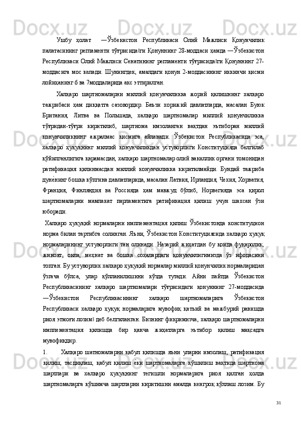 Ушбу   ҳолат     ―Ўзбекистон   Республикаси   Олий   Мажлиси   Қонунчилик
палатасининг  регламенти  тўғрисида ги   Қонуннинг   28-моддаси  ҳамда  ―Ўзбекистон‖
Республикаси   Олий   Мажлиси   Сенатининг   регламенти   тўғрисида ги   Қонуннинг   27-	
‖
моддасига   мос   келади.   Шунингдек,   амалдаги   қонун   2-моддасининг   иккинчи   қисми
лойиҳанинг 6 ва 7моддаларида акс эттирилган.   
Халқаро   шартномаларни   миллий   қонунчиликка   жорий   қилишнинг   халқаро
тажрибаси   ҳам   диққатга   сазовордир.   Баъзи   хорижий   давлатларда,   масалан   Буюк
Британия,   Литва   ва   Польшада,   халқаро   шартномалар   миллий   қонунчиликка
тўғридан-тўғри   киритилиб,   шартнома   имзоланган   вақтдан   эътиборан   миллий
қонунчиликнинг   ажралмас   қисмига   айланади.   Ўзбекистон   Республикасида   эса,
халқаро   ҳуқуқнинг   миллий   қонунчиликдан   устуворлиги   Конституцияда   белгилаб
қўйилганлигига қарамасдан, халқаро шартномалар олий вакиллик органи томонидан
ратификация   қилинмасдан   миллий   конунчиликка   киритилмайди.   Бундай   тажриба
дун	
е(нинг бошқа кўпгина давлатларида, масалан Латвия, Ирландия, Чехия, Хорватия,
Франция,   Финляндия   ва   Россияда   ҳам   мавжуд   бўлиб,   Норвегияда   эса   қирол
шартномаларни   мамлакат   парламентига   ратификация   қилиш   учун   шахсан   ўзи
юборади. 
  Халқаро   ҳуқуқий   нормаларни   имплементация   қилиш   Ўзбекистонда   конституцион
норма билан тартибга солинган. Яъни, Ўзбекистон Конституциясида халқаро ҳуқуқ
нормаларининг   устуворлиги   тан   олинади.   Назарий   жиҳатдан   бу   қоида   фуқаролик,
жиноят,   оила,   меҳнат   ва   бошқа   соҳалардаги   қонунчилигимизда   ўз   ифодасини
топган. Бу устуворлик халқаро ҳуқуқий нормалар миллий қонунчилик нормаларидан
ўзгача   бўлса,   улар   қўлланилишини   кўзда   тутади.   Айни   пайтда   Ўзбекистон
Республикасининг   халқаро   шартномалари   тўғрисидаги   қонуннинг   27-моддасида
―Ўзбекистон   Республикасининг   халқаро   шартномаларига   Ўзбекистон
Республикаси   халқаро   ҳуқуқ   нормаларига   мувофиқ   қатъий   ва   мажбурий   равишда
риоя этмоғи лозим  деб белгиланган. Бизнинг фикримизча, халқаро шартномаларни	
‖
имплементация   қилишда   бир   қанча   жиҳатларга   эътибор   қилиш   мақсадга
мувофиқдир. 
1. Халқаро   шатномаларни   қабул   қилишда   яъни   уларни   имзолаш,   ратификация
қилиш,   тасдиқлаш,   қабул   қилиш  	
е(ки   шартномаларга   қўшилиш   вақтида   шартнома
шартлари   ва   халқаро   ҳуқуқнинг   тегишли   нормаларига   риоя   қилган   ҳолда
шартномаларга   қўшимча   шартларни   киритишни   амалда   кенгроқ   қўллаш   лозим.   Бу
  31 