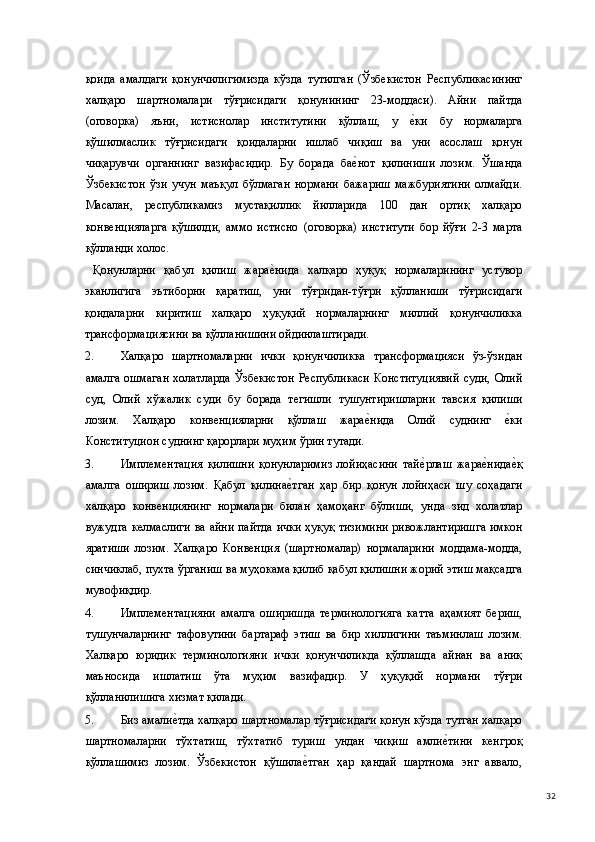 қоида   амалдаги   қонунчилигимизда   кўзда   тутилган   (Ўзбекистон   Республикасининг
халқаро   шартномалари   тўғрисидаги   қонунининг   23-моддаси).   Айни   пайтда
(оговорка)   яъни,   истиснолар   институтини   қўллаш,   у  е(ки   бу   нормаларга
қўшилмаслик   тўғрисидаги   қоидаларни   ишлаб   чиқиш   ва   уни   асослаш   қонун
чиқарувчи   органнинг   вазифасидир.   Бу   борада   ба	
е(нот   қилиниши   лозим.   Ўшанда
Ўзбекистон   ўзи   учун   маъқул   бўлмаган   нормани   бажариш   мажбуриятини   олмайди.
Масалан,   республикамиз   мустақиллик   йилларида   100   дан   ортиқ   халқаро
конвенцияларга   қўшилди,   аммо   истисно   (оговорка)   институти   бор   йўғи   2-3   марта
қўлланди холос. 
  Қонунларни   қабул   қилиш   жара	
е(нида   халқаро   ҳуқуқ   нормаларининг   устувор
эканлигига   эътиборни   қаратиш,   уни   тўғридан-тўғри   қўлланиши   тўғрисидаги
қоидаларни   киритиш   халқаро   ҳуқуқий   нормаларнинг   миллий   қонунчиликка
трансформациясини ва қўлланишини ойдинлаштиради. 
2. Халқаро   шартномаларни   ички   қонунчиликка   трансформацияси   ўз-ўзидан
амалга  ошмаган  холатларда  Ўзбекистон  Республикаси  Конституциявий  суди, Олий
суд,   Олий   хўжалик   суди   бу   борада   тегишли   тушунтиришларни   тавсия   қилиши
лозим.   Халқаро   конвенцияларни   қўллаш   жара	
е(нида   Олий   суднинг  	е(ки
Конституцион суднинг қарорлари муҳим ўрин тутади. 
3. Имплементация   қилишни   қонунларимиз   лойиҳасини   тай	
е(рлаш   жара	е(нида	е(қ
амалга   ошириш   лозим.   Қабул   қилина	
е(тган   ҳар   бир   қонун   лойиҳаси   шу   соҳадаги
халқаро   конвенциянинг   нормалари   билан   ҳамоҳанг   бўлиши,   унда   зид   холатлар
вужудга келмаслиги ва айни пайтда ички ҳуқуқ тизимини ривожлантиришга имкон
яратиши   лозим.   Халқаро   Конвенция   (шартномалар)   нормаларини   моддама-модда,
синчиклаб, пухта ўрганиш ва муҳокама қилиб қабул қилишни жорий этиш мақсадга
мувофиқдир. 
4. Имплементацияни   амалга   оширишда   терминологияга   катта   аҳамият   бериш,
тушунчаларнинг   тафовутини   бартараф   этиш   ва   бир   хиллигини   таъминлаш   лозим.
Халқаро   юридик   терминологияни   ички   қонунчиликда   қўллашда   айнан   ва   аниқ
маъносида   ишлатиш   ўта   муҳим   вазифадир.   У   ҳуқуқий   нормани   тўғри
қўлланилишига хизмат қилади. 
5. Биз амали	
е(тда халқаро шартномалар тўғрисидаги қонун кўзда тутган халқаро
шартномаларни   тўхтатиш,   тўхтатиб   туриш   ундан   чиқиш   амли	
е(тини   кенгроқ
қўллашимиз   лозим.   Ўзбекистон   қўшила	
е(тган   ҳар   қандай   шартнома   энг   аввало,
  32 