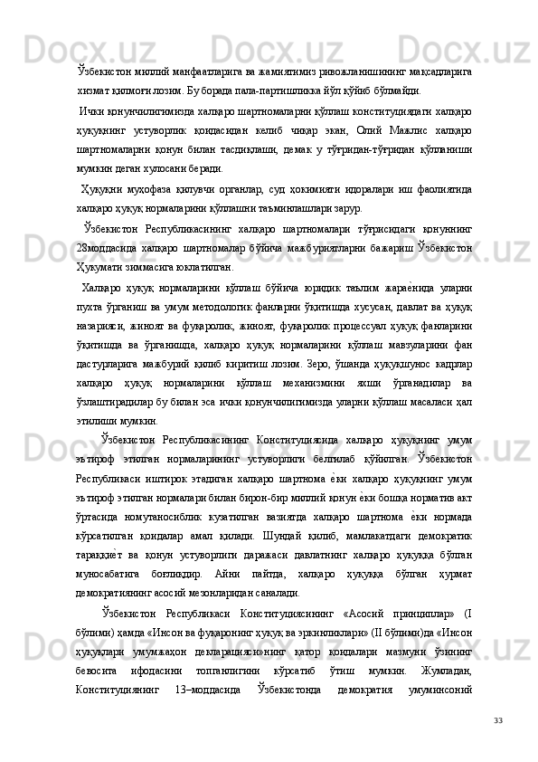 Ўзбекистон миллий манфаатларига ва жамиятимиз ривожланишининг мақсадларига
хизмат қилмоғи лозим. Бу борада пала-партишликка йўл қўйиб бўлмайди.   
  Ички қонунчилигимизда халқаро шартномаларни қўллаш конституциядаги халқаро
ҳуқуқнинг   устуворлик   қоидасидан   келиб   чиқар   экан,   Олий   Мажлис   халқаро
шартномаларни   қонун   билан   тасдиқлаши,   демак   у   тўғридан-тўғридан   қўлланиши
мумкин деган хулосани беради. 
  Ҳуқуқни   муҳофаза   қилувчи   органлар,   суд   ҳокимияти   идоралари   иш   фаолиятида
халқаро ҳуқуқ нормаларини қўллашни таъминлашлари зарур. 
  Ўзбекистон   Республикасининг   халқаро   шартномалари   тўғрисидаги   қонуннинг
28моддасида   халқаро   шартномалар   бўйича   мажбуриятларни   бажариш   Ўзбекистон
Ҳукумати зиммасига юклатилган. 
  Халқаро   ҳуқуқ   нормаларини   қўллаш   бўйича   юридик   таълим   жарае(нида   уларни
пухта   ўрганиш  ва  умум  методологик  фанларни  ўқитишда  хусусан,  давлат   ва  ҳуқуқ
назарияси,   жиноят   ва   фуқаролик,   жиноят,   фуқаролик   процессуал   ҳуқуқ   фанларини
ўқитишда   ва   ўрганишда,   халқаро   ҳуқуқ   нормаларини   қўллаш   мавзуларини   фан
дастурларига   мажбурий   қилиб   киритиш   лозим.   Зеро,   ўшанда   ҳуқуқшунос   кадрлар
халқаро   ҳуқуқ   нормаларини   қўллаш   механизмини   яхши   ўрганадилар   ва
ўзлаштирадилар бу билан эса ички қонунчилигимизда уларни қўллаш масаласи ҳал
этилиши мумкин. 
Ўзбекистон   Республикасининг   Конституциясида   халқаро   ҳуқуқнинг   умум
эътироф   этилган   нормаларининг   устуворлиги   белгилаб   қўйилган.   Ўзбекистон
Республикаси   иштирок   этадиган   халқаро   шартнома  	
е(ки   халқаро   ҳуқуқнинг   умум
эътироф этилган нормалари билан бирон-бир миллий қонун 	
е(ки бошқа норматив акт
ўртасида   номутаносиблик   кузатилган   вазиятда   халқаро   шартнома  	
е(ки   нормада
кўрсатилган   қоидалар   амал   қилади.   Шундай   қилиб,   мамлакатдаги   демократик
тараққи	
е(т   ва   қонун   устуворлиги   даражаси   давлатнинг   халқаро   ҳуқуққа   бўлган
муносабатига   боғлиқдир.   Айни   пайтда,   халқаро   ҳуқуққа   бўлган   ҳурмат
демократиянинг асосий мезонларидан саналади. 
Ўзбекистон   Республикаси   Конституциясининг   «Асосий   принциплар»   (I
бўлими) ҳамда «Инсон ва фуқаронинг ҳуқуқ ва эркинликлари» (II бўлими)да «Инсон
ҳуқуқлари   умумжаҳон   декларацияси»нинг   қатор   қоидалари   мазмуни   ўзининг
бевосита   ифодасини   топганлигини   кўрсатиб   ўтиш   мумкин.   Жумладан,
Конституциянинг   13–моддасида   Ўзбекистонда   демократия   умуминсоний
  33 