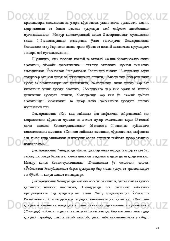 принципларга   асосланиши   ва   уларга   кўра   инсон,   унинг   ҳае(ти,   эркинлиги,   шаъни,
қадр–қиммати   ва   бошқа   дахлсиз   ҳуқуқлари   олий   қадрият   ҳисобланиши
мустаҳкамланган.   Мазкур   конституциявий   қоида   Декларациянинг   муқаддимаси
ҳамда   1–2-моддаларининг   мазмунини   ўзига   сингдирган.   Декларациянинг
3моддасида «ҳар бир инсон яшаш, эркин бўлиш ва шахсий дахлсизлик ҳуқуқларига
эгадир», деб мустаҳкамланган.  
Шунингдек,   «ҳеч   кимнинг   шахсий   ва   оилавий   ҳа	
е(тига   ўзбошимчалик   билан
аралашиш,   уй-жойи   дахлсизлигига…   тажовуз   қилиниши   мумкин   эмас»лиги
таъкидланган.   Ўзбекистон   Республикаси   Конституциясининг   18-моддасида   барча
фуқаролар   бир   хил   ҳуқуқ   ва   эркинликларга   эгалиги,   19-моддасида   фуқароларнинг
ҳуқуқ   ва   эркинликларининг   дахлсизлиги,   24-моддасида   яшаш   ҳуқуқи   ҳар   бир
инсоннинг   узвий   ҳуқуқи   эканлиги,   25-моддасида   ҳар   ким   эркин   ва   шахсий
дахлсизлик   ҳуқуқига   эгалиги,   27-моддасида   ҳар   ким   ўз   шахсий   ҳа	
е(тига
аралашишдан   ҳимояланиш   ва   турар   жойи   дахлсизлиги   ҳуқуқига   эгалиги
мустаҳкамланган. 
Декларациянинг   «Ҳеч   ким   қийноққа  	
е(ки   шафқатсиз,   ғайриинсоний  	е(ки
қадрқимматни   хўрловчи   муомала   ва   жазога   дучор   этилмаслиги   керак   (5-модда)
деган   қоидаси   Конституциямизнинг   26-моддаси   II–қисмида   қуйидагича
имплементация  қилинган:  «Ҳеч  ким   қийноққа   солиниши,   зўравонликка,  шафқатсиз
е	
(ки   инсон   қадр–қимматини   камситувчи   бошқа   тарздаги   тазйиққа   дучор   этилиши
мумкин эмас». 
Декларациянинг 7-моддасида «Барча одамлар қонун олдида тенгдир ва ҳеч бир
тафовутсиз қонун билан тенг ҳимоя қилиниш  ҳуқуқига эгадир» деган қоида мавжуд.
Мазкур   қоида   Конституциямизнинг   18–моддасида   ўз   тасдиғини   топган:
«Ўзбекистон   Республикасида   барча   фуқаролар   бир   хилда   ҳуқуқ   ва   эркинликларга
эга бўлиб, … қонун олдида тенгдирлар».  
Декларациянинг 9-моддасида ҳеч ким асоссиз қамалиши, ушланиши ва қувғин
қилиниши   мумкин   эмаслигига,   11-моддасида   эса   шахснинг   айбсизлик
презумпциясига   оид   қоидалар   акс   этган.   Ушбу   қоида–принцип   Ўзбекистон
Республикаси   Конституциясида   шундай   имплементация   қилинган:   «Ҳеч   ким
қонунга асосланмаган ҳолда ҳибсга олиниши 	
е(ки қамоқда сақланиши мумкин эмас»
(25–модда).   «Жиноят   содир   этганликда   айблана
е(тган   ҳар   бир   шахснинг   иши   судда
қонуний   тартибда,   ошкора   кўриб   чиқилиб,   унинг   айби   аниқланмагунча   у   айбдор
  34 
