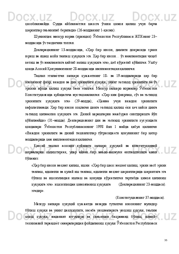 ҳисобланмайди.   Судда   айбланае(тган   шахсга   ўзини   ҳимоя   қилиш   учун   барча
шароитлар таъминлаб берилади» (26-модданинг 1-қисми).   
Шунингдек   мазкур   норма   (принцип)   Ўзбекистон   Республикаси   ЖПКнинг   23–
моддасида ўз тасдиғини топган. 
Декларациянинг   13-моддасида,   «Ҳар   бир   инсон,   давлати   доирасида   эркин
юриш ва яшаш жойи танлаш ҳуқуқига эга. Ҳар бир инсон… ўз мамлакатидан чиқиб
кетиш ва ўз мамлакатига қайтиб келиш ҳуқуқига эга», деб кўрсатиб қўйилган. Ушбу
қоида Асосий Қонунимизнинг 28-моддасида имплементация қилинган. 
Таҳлил   этила	
е(тган   халқаро   ҳужжатнинг   18-   ва   19-моддаларида   ҳар   бир
инсоннинг  фикр, виждон ва дин  эркинлиги  ҳуқуқи,  унинг  эътиқод  эркинлиги  ва ўз
эркини   ифода   қилиш   ҳуқуқи   ба	
е(н   этилган.   Мазкур   халқаро   нормалар   Ўзбекистон
Конституциясида  қуйидагича  мустаҳкамланган:  «Ҳар  ким  фикрлаш,  сўз  ва  эътиқод
эркинлиги   ҳуқуқига   эга»   (29-модда);   «Ҳамма   учун   виждон   эркинлиги
кафолатланади.  Ҳар бир инсон  хоҳлаган динга  эътиқод қилиш  	
е(ки ҳеч қайси  динга
эътиқод   қилмаслик   ҳуқуқига   эга.   Диний   қарашларни   мажбуран   сингдиришга   йўл
қўйилмайди»   (31–модда).   Декларациянинг   дин   ва   эътиқод   эркинлиги   хусусидаги
қоидалари   Ўзбекистон   Республикасининг   1998   йил   1   майда   қабул   қилинган
«Виждон   эркинлиги   ва   диний   ташкилотлар   тўғрисида»ги   қонунининг   бир   қатор
моддаларида ҳам имплементация қилинган. 
Қи	
е(сий   таҳлил   асосида   қуйидаги   халқаро   ҳуқуқий   ва   конституциявий
нормаларни   солиштирсак,   улар   айнан   бир   маъно-мазмуни   англаштишига   амин
бўламиз: 
«Ҳар бир инсон меҳнат қилиш, ишни  «Ҳар бир шахс меҳнат қилиш, эркин касб эркин
танлаш, адолатли ва қулай иш танлаш, адолатли меҳнат шароитларида шароитига эга
бўлиш   ва   ишсизликдан   ишлаш   ва   қонунда   кўрсатилган   тартибда   ҳимоя   қилиниш
ҳуқуқига эга». ишсизликдан ҳимояланиш ҳуқуқига        (Декларациянинг 23-моддаси).
эгадир». 
             (Конституциянинг 37-моддаси). 
Мазкур   халқаро   ҳуқуқий   ҳужжатда   назарда   тутилган   инсоннинг   мулкдор
бўлиш   ҳуқуқи   ва   унинг   дахлсизлиги,   касаба   уюшмаларига   уюшиш   ҳуқуқи,   таълим
олиш   ҳуқуқи,   маданият   ютуқлари   ва   санъатдан   баҳраманд   бўлиш,   илмий–
техникавий тараққи	
е(т самараларидан фойдаланиш ҳуқуқи Ўзбекистон Республикаси
  35 