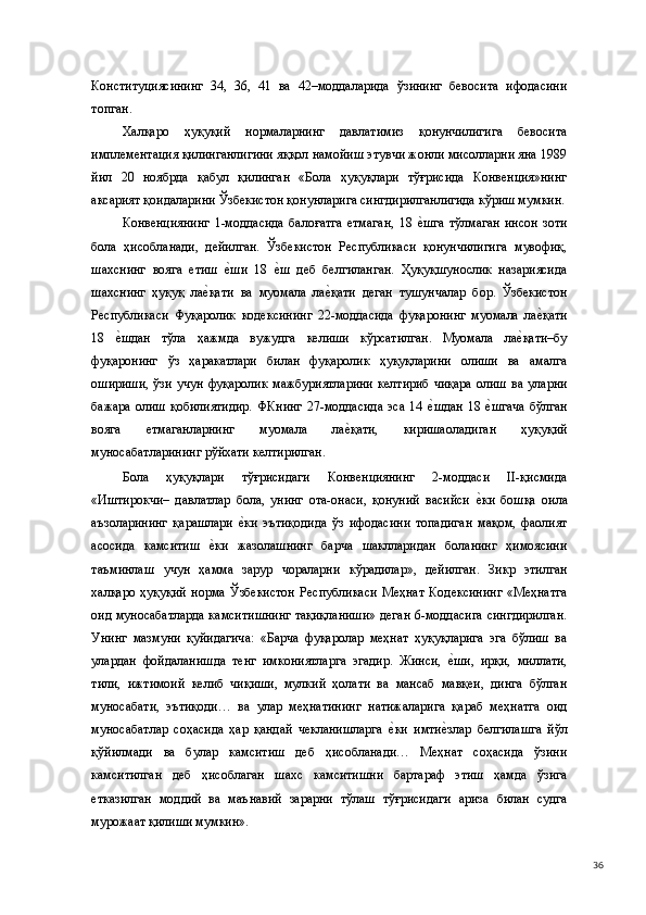Конституциясининг   34,   36,   41   ва   42–моддаларида   ўзининг   бевосита   ифодасини
топган. 
Халқаро   ҳуқуқий   нормаларнинг   давлатимиз   қонунчилигига   бевосита
имплементация қилинганлигини яққол намойиш этувчи жонли мисолларни яна 1989
йил   20   ноябрда   қабул   қилинган   «Бола   ҳуқуқлари   тўғрисида   Конвенция»нинг
аксарият қоидаларини Ўзбекистон қонунларига сингдирилганлигида кўриш мумкин.
Конвенциянинг   1-моддасида   балоғатга   етмаган,   18  е(шга   тўлмаган   инсон   зоти
бола   ҳисобланади,   дейилган.   Ўзбекистон   Республикаси   қонунчилигига   мувофиқ,
шахснинг   вояга   етиш  	
е(ши   18  	е(ш   деб   белгиланган.   Ҳуқуқшунослик   назариясида
шахснинг   ҳуқуқ   ла	
е(қати   ва   муомала   ла	е(қати   деган   тушунчалар   бор.   Ўзбекистон
Республикаси   Фуқаролик   кодексининг   22-моддасида   фуқаронинг   муомала   ла	
е(қати
18  	
е(шдан   тўла   ҳажмда   вужудга   келиши   кўрсатилган.   Муомала   ла	е(қати–бу
фуқаронинг   ўз   ҳаракатлари   билан   фуқаролик   ҳуқуқларини   олиши   ва   амалга
ошириши,  ўзи  учун   фуқаролик  мажбуриятларини  келтириб   чиқара  олиш   ва  уларни
бажара   олиш   қобилиятидир.   ФКнинг   27-моддасида   эса   14  	
е(шдан   18  	е(шгача   бўлган
вояга   етмаганларнинг   муомала   ла	
е(қати,   киришаоладиган   ҳуқуқий
муносабатларининг рўйхати келтирилган. 
Бола   ҳуқуқлари   тўғрисидаги   Конвенциянинг   2-моддаси   II-қисмида
«Иштирокчи–   давлатлар   бола,   унинг   ота-онаси,   қонуний   васийси  	
е(ки   бошқа   оила
аъзоларининг   қарашлари  	
е(ки   эътиқодида   ўз   ифодасини   топадиган   мақом,   фаолият
асосида   камситиш  	
е(ки   жазолашнинг   барча   шаклларидан   боланинг   ҳимоясини
таъминлаш   учун   ҳамма   зарур   чораларни   кўрадилар»,   дейилган.   Зикр   этилган
халқаро   ҳуқуқий   норма   Ўзбекистон   Республикаси   Меҳнат   Кодексининг   «Меҳнатга
оид муносабатларда камситишнинг тақиқланиши» деган 6-моддасига сингдирилган.
Унинг   мазмуни   қуйидагича:   «Барча   фуқаролар   меҳнат   ҳуқуқларига   эга   бўлиш   ва
улардан   фойдаланишда   тенг   имкониятларга   эгадир.   Жинси,  	
е(ши,   ирқи,   миллати,
тили,   ижтимоий   келиб   чиқиши,   мулкий   ҳолати   ва   мансаб   мавқеи,   динга   бўлган
муносабати,   эътиқоди…   ва   улар   меҳнатининг   натижаларига   қараб   меҳнатга   оид
муносабатлар   соҳасида   ҳар   қандай   чекланишларга  	
е(ки   имти	е(злар   белгилашга   йўл
қўйилмади   ва   булар   камситиш   деб   ҳисобланади…   Меҳнат   соҳасида   ўзини
камситилган   деб   ҳисоблаган   шахс   камситишни   бартараф   этиш   ҳамда   ўзига
етказилган   моддий   ва   маънавий   зарарни   тўлаш   тўғрисидаги   ариза   билан   судга
мурожаат қилиши мумкин». 
  36 