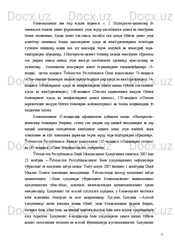 Конвенциянинг   яна   бир   муҳим   нормаси:   «…2.   Иштирокчи–давлатлар   ўз
зиммасига  болани унинг  фаровонлиги  учун зарур  ҳисобланган  ҳимоя ва ғамхўрлик
билан   таъминлаш,   бунда   унинг   ота-онаси,   васийси  е(ки   қонун   бўйича   унинг   учун
жавобгар   саналмиш   бошқа   шахсларнинг   ҳуқуқ   ва   мажбуриятларини   эътиборда
тутишни   оладилар   ҳамда   ана   шу   мақсадда   барча   қонуний   ва   маъмурий   чора-
тадбирларни   кўрадилар;   3.Иштирокчи–давлат   болалар   ҳақида   ғамхўрлик   кўрсатиш
е	
(ки   уларни   ҳимоя   қилиш   учун   масъул   ҳисобланган   органлар,   муассасалар   ва
хизматлар…   белгиланган   меъ	
е(рларга   жавоб   беришларини   таъминлайдилар»   (3–
модда),   –деган   қоидаси   Ўзбекистон   Республикаси   Оила   кодексининг   73–моддаси
(«Ота-онанинг болаларга таълим-тарбия беришга оид ҳуқуқ ва мажбуриятлари»), 74-
моддаси   («Болаларнинг   ҳуқуқ   ва   манфаатларини   ҳимоя   қилиш   бўйича   ота-онанинг
ҳуқуқ   ва   мажбуриятлари»),   148-моддаси   (Ота-она   қарамоғидан   маҳрум   бўлган
болаларнинг   ҳуқуқ   ва   манфаатларини   ҳимоя   қилиш»),   150–моддаси   («Отаона
қарамоғидан   маҳрум   бўлган   болаларни   жойлаштириш»)   ва   бошқа   моддаларида   ўз
тасдиғини топган. 
Конвенциянинг   35-моддасида   ифодаланган   қуйидаги   қоида:   «Иштирокчи–
давлатлар   болаларни   ўғирлаш,   сотиш  	
е(ки   уларни   ҳар   қандай   мақсадларда   ва   ҳар
қандай   шаклларда   контрабанда   қилишнинг   олдини   олиш   учун   миллий,   икки
томонлама   ва   кўп   томонлама   даражада   барча   зарур   чора-тадбирларни   кўрадилар»,
Ўзбекистон  Республикаси  Жиноят кодексининг  135–моддаси («Одамларни сотиш»)
ва 137–моддаси («Одам ўғирлаш»)да акс эттирилган.  
Ўзбекистон Республикаси Олий Мажлисининг Қонунчилик палатаси 2007 йил
23   ноябрда   ―Ўзбекистон   Республикасининг   Бола   ҳуқуқларининг   кафолатлари
тўғрисида  ги қонунини  қабул қилди. Ушбу қонун  2007 йилнинг  1 декабрида  Олий	
‖
Мажлис   Сенати   томонидан   маъқулланди.   Ўзбекистонда   мазкур   қонуннинг   қабул
қилинганлиги   ―Бола   ҳуқуқлари   тўғрисидаги   Конвенция нинг   мамлакатимиз	
‖
қонунчилигига   тўла–тўкис,   комплекс   имплементация   қилинганлигининг  	
е(рқин
намунасидир.   Қонуннинг   энг   асосий   хусусияти   шундаки,   у   Конвенцияга   нисбатан
анча   мукаммал,   батафсил   ва   кенг   қамровлидир.   Хусусан,   Қонунда   ―Асосий
тушунчалар   деган   алоҳида   модда   бўлиб,   унда   Конвенциядан   фарқли   ўлароқ,	
‖
ногирон бола, етим бола, ижтимоий ҳимояга муҳтож бола каби муҳим тушунчаларга
изоҳ   берилган.   Қонуннинг   4–моддасида   бола   ҳуқуқларини   ҳимоя   қилиш   бўйича
давлат   си	
е(сатининг   моҳияти   ва   асосий   йўналишлари   мустаҳкамланган.   Қонуннинг
  37 