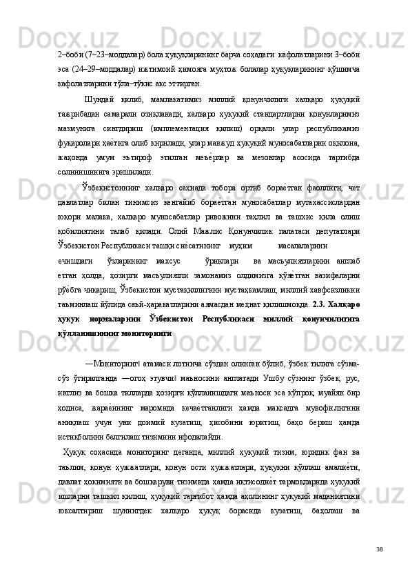 2–боби (7–23–моддалар) бола ҳуқуқларининг барча соҳадаги  кафолатларини 3–боби
эса   (24–29–моддалар)   ижтимоий   ҳимояга   муҳтож   болалар   ҳуқуқларининг   қўшимча
кафолатларини тўла–тўкис акс эттирган.  
  Шундай   қилиб,   мамлакатимиз   миллий   қонунчилиги   халқаро   ҳуқуқий
тажрибадан   самарали   озиқланади,   халқаро   ҳуқуқий   стандартларни   қонунларимиз
мазмунига   сингдириш   (имплементация   қилиш)   орқали   улар   республикамиз
фуқаролари ҳае(тига олиб кирилади, улар мавжуд ҳуқуқий муносабатларни оқилона,
жаҳонда   умум   эътироф   этилган   меъ	
е(рлар   ва   мезонлар   асосида   тартибда
солинишинига эришилади.   
  Ўзбекистоннинг   халқаро   саҳнада   тобора   ортиб   бора	
е(тган   фаоллиги,   чет
давлатлар   билан   тинимсиз   кенгайиб   бора	
е(тган   муносабатлар   мутахассислардан
юқори   малака,   халқаро   муносабатлар   ривожини   таҳлил   ва   ташхис   қила   олиш
қобилиятини   талаб   қилади.   Олий   Мажлис   Қонунчилик   палатаси   депутатлари
Ўзбекистон Республикаси ташқи си	
е(сатининг  муҳим  масалаларини  
ечишдаги  ўзларининг  махсус  ўринлари  ва   масъулиятларини   англаб
етган   ҳолда,   ҳозирги   масъулиятли   замонамиз   олдимизга   қўя	
е(тган   вазифаларни
рў	
е(бга чиқариш, Ўзбекистон мустақиллигини мустаҳкамлаш, миллий хавфсизликни
таъминлаш йўлида саъй-ҳаракатларини аямасдан меҳнат қилишмоқда.   2.3. Халқаро
ҳуқуқ   нормаларини   Ўзбекистон   Республикаси   миллий   қонунчилигига
қўлланишининг мониторинги 
 
  ―Мониторинг  атамаси  лотинча  сўздан  олинган  бўлиб, ўзбек тилига сўзма-	
‖
сўз   ўгирилганда   ―огоҳ   этувчи   маъносини   англатади   Ушбу   сўзнинг   ўзбек,   рус,	
‖
инглиз   ва   бошқа   тилларда   ҳозирги   қўлланишдаги   маъноси   эса   кўпроқ,   муайян   бир
ҳодиса,   жара	
е(ннинг   маромида   кеча	е(тганлиги   ҳамда   мақсадга   мувофи.лигини
аниқлаш   учун   уни   доимий   кузатиш,   ҳисобини   юритиш,   баҳо   бериш   ҳамда
истиқболини белгилаш тизимини ифодалайди. 
  Ҳуқуқ   соҳасида   мониторинг   деганда,   миллий   ҳуқуқий   тизим,   юридик   фан   ва
таълим,   қонун   ҳужжатлари,   қонун   ости   ҳужжатлари,   ҳуқуқни   қўллаш   амали	
е(ти,
давлат ҳокимияти ва бошқаруви тизимида ҳамда иқтисоди	
е(т тармоқларида ҳуқуқий
ишларни   ташкил   қилиш,   ҳуқуқий   тарғибот   ҳамда   аҳолининг   ҳуқуқий   маданиятини
юксалтириш   шунингдек   халқаро   ҳуқуқ   борасида   кузатиш,   баҳолаш   ва
  38 