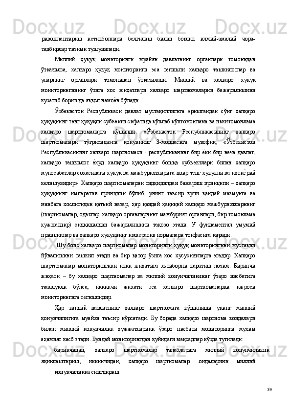 ривожлантириш   истиқболлари   белгилаш   билан   боғлиқ   илмий-амалий   чора-
тадбирлар тизими тушунилади. 
Миллий   ҳуқуқ   мониторинги   муайян   давлатнинг   органлари   томонидан
ўтказилса,   халқаро   ҳуқуқ   мониторинги   эса   тегишли   халқаро   ташкилотлар   ва
уларнинг   органлари   томонидан   ўтказилади.   Миллий   ва   халқаро   ҳуқуқ
мониторингининг   ўзига   хос   жиҳатлари   халқаро   шартномаларни   бажарилишини
кузатиб боришда яққол намое(н бўлади. 
Ўзбекистон   Республикаси   давлат   мустақиллигига   эришгандан   сўнг   халқаро
ҳуқуқнинг тенг ҳуқуқли субъекти сифатида кўплаб кўптомонлама ва иккитомонлама
халқаро   шартномаларга   қўшилди.   «Ўзбекистон   Республикасининг   халқаро
шартномалари   тўғрисида»ги   қонуннинг   3-моддасига   мувофиқ,   «Ўзбекистон
Республикасининг  халқаро  шартномаси   - республиканинг  бир  	
е(ки   бир неча  давлат,
халқаро   ташкилот  	
е(худ   халқаро   ҳуқуқнинг   бошқа   субъектлари   билан   халқаро
муносабатлар соҳасидаги ҳуқуқ ва мажбуриятларига доир тенг ҳуқуқли ва ихти	
е(рий
келишувидир». Халқаро шартномаларни сидқидилдан бажариш принципи – халқаро
ҳуқуқнинг   императив   принципи   бўлиб,   унинг   таъсир   кучи   қандай   мазмунга   ва
манбага   хослигидан   қатъий   назар,   ҳар   қандай   ҳақиқий   халқаро   мажбуриятларнинг
(шартномалар, одатлар, халқаро органларнинг мажбурият органлари, бир томонлама
ҳужжатдир)   сидқидилдан   бажарилишини   тақозо   этади.   У   фундаментал   умумий
принциплар ва халқаро ҳуқуқнинг императив нормалари тоифасига киради. 
  Шу  боис  халқаро  шартномалар   мониторинги   ҳуқуқ  мониторингини   мустақил
йўналишини   ташкил   этади   ва   бир   қатор   ўзига   хос   хусусиятларга   эгадир.   Халқаро
шартномалар   мониторингини   икки   жиҳатига   эътиборни   қаратиш   лозим.   Биринчи
жиҳати   –   бу   халқаро   шартномалар   ва   миллий   қонунчиликнинг   ўзаро   нисбатига
тааллуқли   бўлса,   иккинчи   жихати   эса   халқаро   шартномаларни   ижроси
мониторингига тегишлидир. 
Ҳар   қандай   давлатнинг   халқаро   шартномага   кўшилиши   унинг   миллий
қонунчилигига   муайян   таъсир   кўрсатади.   Бу   борада   халқаро   шартнома   қоидалари
билан   миллий   қонунчилик   хужжатларини   ўзаро   нисбати   мониторинги   муҳим
аҳамият касб этади. Бундай мониторингдан қуйидаги мақсадлар кўзда тутилади: 
биринчидан,  халқаро  шартномалар  талабларига  миллий  қонунчиликни 
яқинлаштириш;   иккинчидан,   халқаро   шартномалар   .оидаларини   миллий
қонунчиликка сингдириш 
  39 
