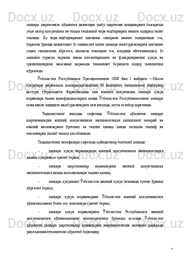 халқаро   шартномага   қўшилган   давлатдан   ушбу   шартнома   қоидаларини   бажариши
учун қатор қонунчилик ва бошқа ташкилий чора-тадбирларни амалга ошириш талаб
этилади.   Бу   чора-тадбирларнинг   қанчалик   самарали   амалга   оширилиши   эса,
биринчи ўринда давлатнинг ўз зиммасига олган халқаро мажбуриятларига қанчалик
содиқ   эканлигини   кўрсатса,   иккинчи   томондан   эса,   юқорида   айтганимиздек,   ўз
халқини   турмуш   тарзини   янада   юксалтиришига   ва   фуқароларининг   ҳуқуқ   ва
эркинликларини   максимал   даражада   таъминлаб   беришига   қодир   эканлигини
кўрсатади.  
Ўзбекистон   Республикаси   Президентининг   2008   йил   1   майдаги   ―Инсон
ҳуқуқлари   умумжаҳон   декларациясинининг   60   йиллигига   бағишланган   тадбирлар
дастури   тўғрисида ги   Фармойишида   ҳам   миллий   қонунчилик   халқаро   ҳуқуқ‖
нормалари   билан   мувофиқлаштириш   ҳамда   Ўзбекистон   Республикасининг   халқаро
хамжамият олдидаги мажбуриятларига ҳам алоҳида, катта эътибор қаратилди.   
  Тадқиқотнинг   мақсади   сифатида   Ўзбекистон   қўшилган   халқаро
шартномаларни   миллий   қонунчиликка   имплементация   қилишнинг   назарий   ва
амалий   масалаларини   ўрганиш   ва   таҳлил   қилиш   ҳамда   тегишли   таклиф   ва
тавсияларни ишлаб чиқиш ҳисобланади.  
Тадқиқотнинг вазифалари сифатида қуйидагилар белгилаб олинди: 
- халқаро   ҳуқуқ   нормаларини   миллий   қонунчиликка   имплементация
қилиш тушунчаси 
е(ритиб бериш; 
- халқаро   шартномалар   нормаларини   миллий   қонунчиликка
имплементация қилиш механизмлари таҳлил қилиш;  
- халқаро ҳуқуқнинг Ўзбекистон миллий ҳуқуқ тизимида тутган ўрнини
кўрсатиб бериш; 
- халқаро   ҳуқуқ   нормаларини   Ўзбекистон   миллий   қонунчилигига
қўлланишининг ўзига хос томонлари 	
е(ритиб бериш; 
- халқаро   ҳуқуқ   нормаларини   Ўзбекистон   Республикаси   миллий
қонунчилигига   қўлланишининг   мониторингини   ўрганиш   асосида   Ўзбекистон
қўшилган   халқаро   шартномалар   қоидаларига   мамлакатимизда   қанчалик   даражада
риоя қилина	
е(тганлигини кўрсатиб беришдир. 
  4 