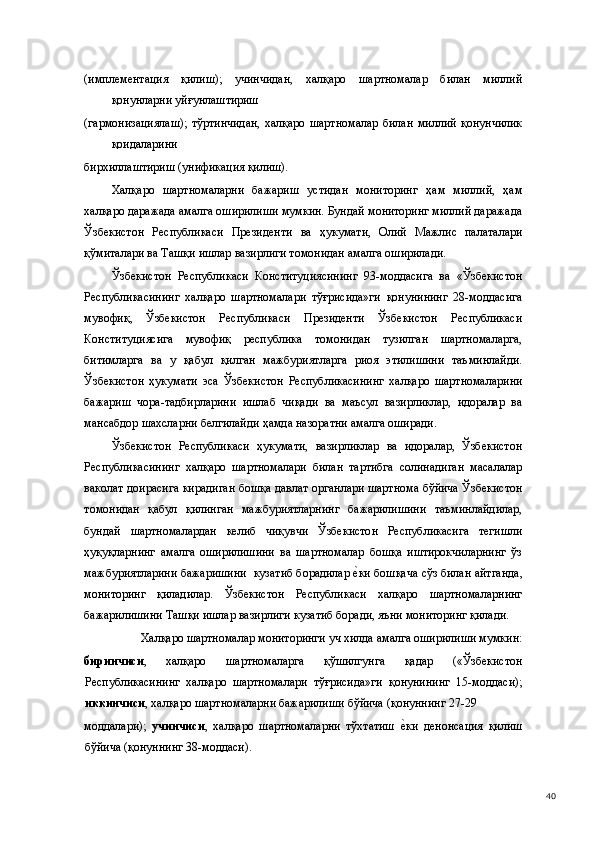 (имплементация   қилиш);   учинчидан,   халқаро   шартномалар   билан   миллий
қонунларни уйғунлаштириш 
(гармонизациялаш);   тўртинчидан,   халқаро   шартномалар   билан   миллий   қонунчилик
қоидаларини 
бирхиллаштириш (унификация қилиш). 
Халқаро   шартномаларни   бажариш   устидан   мониторинг   ҳам   миллий,   ҳам
халқаро даражада амалга оширилиши мумкин. Бундай мониторинг миллий даражада
Ўзбекистон   Республикаси   Президенти   ва   ҳукумати,   Олий   Мажлис   палаталари
қўмиталари ва Ташқи ишлар вазирлиги томонидан амалга оширилади. 
Ўзбекистон   Республикаси   Конституциясининг   93-моддасига   ва   «Ўзбекистон
Республикасининг   халқаро   шартномалари   тўғрисида»ги   қонунининг   28-моддасига
мувофиқ,   Ўзбекистон   Республикаси   Президенти   Ўзбекистон   Республикаси
Конституциясига   мувофиқ   республика   томонидан   тузилган   шартномаларга,
битимларга   ва   у   қабул   қилган   мажбуриятларга   риоя   этилишини   таъминлайди.
Ўзбекистон   ҳукумати   эса   Ўзбекистон   Республикасининг   халқаро   шартномаларини
бажариш   чора-тадбирларини   ишлаб   чиқади   ва   маъсул   вазирликлар,   идоралар   ва
мансабдор шахсларни белгилайди ҳамда назоратни амалга оширади. 
Ўзбекистон   Республикаси   ҳукумати,   вазирликлар   ва   идоралар,   Ўзбекистон
Республикасининг   халқаро   шартномалари   билан   тартибга   солинадиган   масалалар
ваколат доирасига кирадиган бошқа давлат органлари шартнома бўйича Ўзбекистон
томонидан   қабул   қилинган   мажбуриятларнинг   бажарилишини   таъминлайдилар,
бундай   шартномалардан   келиб   чиқувчи   Ўзбекистон   Республикасига   тегишли
ҳуқуқларнинг   амалга   оширилишини   ва   шартномалар   бошқа   иштирокчиларнинг   ўз
мажбуриятларини бажаришини  кузатиб борадилар е(ки бошқача сўз билан айтганда,
мониторинг   қиладилар.   Ўзбекистон   Республикаси   халқаро   шартномаларнинг
бажарилишини Ташқи ишлар вазирлиги кузатиб боради, яъни мониторинг қилади. 
Халқаро шартномалар мониторинги уч хилда амалга оширилиши мумкин: 
биринчиси ,   халқаро   шартномаларга   қўшилгунга   қадар   («Ўзбекистон
Республикасининг   халқаро   шартномалари   тўғрисида»ги   қонунининг   15-моддаси);
иккинчиси , халқаро шартномаларни бажарилиши бўйича (қонуннинг 27-29 
моддалари);   учинчиси ,   халқаро   шартномаларни   тўхтатиш  	
е(ки   денонсация   қилиш
бўйича (қонуннинг 38-моддаси). 
  40 