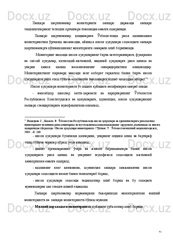 Халқаро   шартномалар   мониторинги   халқаро   даражада   халқаро
ташкилотларнинг тегишли органлари томонидан амалга оширилади.   
Халқаро   шартномалар   қоидаларига   Ўзбекистонда   риоя   қилинишини
мониторингини  ўрганиш  масаласида,  айниқса  инсон  ҳуқуқлари  соҳасидаги  халқаро
шартномаларга қўлланишининг мониторинги самарали олиб борилмоқда.  
 Мониторинг мақсади инсон ҳуқуқлариннг барча категорияларига, фуқаролик
ва   сие(сий   ҳуқуқлар,   иқтисодий-ижтимоий,   маданий   ҳуқуқларга   риоя   қилиш   ва
уларни   ҳимоя   қилиш   механизмининг   самарадорлигини   аниқлашдир.
Мониторингнинг   пировард   мақсади   кенг   ахборот   тарқатиш   билан   бирга   инсон
ҳуқуқларига риоя этиш бўйича асосланган тавсияларни ишлаб чиқишдан иборат. 23
 
Инсон ҳуқуқлари мониторинги ўз олдига қуйидаги вазифаларни қамраб олади: 
-   мансабдор   шахслар   хатти-ҳаракати   ва   қарорларининг   Ўзбекистон
Республикаси   Конституцияси   ва   қонунларига,   шунингдек,   инсон   ҳуқуқларининг
халқаро стандартларига мувофиқлигини аниқлаш; 
                                                
23
 Рашидова С., Бакаева Ф. Ўзбекистон Республикасида инсон ҳуқуқлари ва эркинликларига риоя қилиш 
мониторинги тизимини ривожлантириш ва мустаҳкамлаш концепциясининг зарурлиги, ишланиши ва амалга
оширилиши тўғрисида / Инсон ҳуқуқлари мониторинги / Тўплам. Т.: Ўзбекистон миллий энциклопедияси, 
2004. –Б..160 
- инсон   ҳуқуқлари   бузилиши   ҳолларини,   уларнинг   олдини   олиш   ва   бартараф
этиш бўйича чоралар кўриш учун аниқлаш; 
- давлат   органларининг   ўзаро   ва   жамоат   бирлашмалари   билан   инсон
ҳуқуқларига   риоя   қилиш   ва   уларнинг   муҳофазаси   соҳасидаги   ижтимоий
ҳамкорликни амалга ошириш; 
- аҳолининг   кенг   қатламини,   шунингдек   халқаро   хамжамиятни   инсон
ҳуқуқлари соҳасидаги вазият билан таништириб бориш; 
- инсон   ҳуқуқлари   соҳасида   тадқиқотлар   олиб   бориш   ва   бу   соҳадаги
муаммоларни ҳал этишга илмий 	
е(ндашиш.  
Халқаро  шартномалар  нормаларини  бажарилиши  мониторингини  миллий 
мониторингга ва  халқаро мониторингга бўлиш мумкин.  
Миллий даражадаги мониторинг ни қуйидаги субъектлар олиб боради:  
  41 