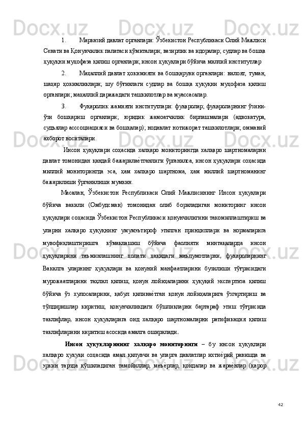 1. Марказий давлат органлари: Ўзбекистон Республикаси Олий Мажлиси
Сенати ва Қонунчилик палатаси қўмиталари; вазирлик ва идоралар; судлар ва бошқа
ҳуқуқни муҳофаза қилиш органлари; инсон ҳуқуқлари бўйича миллий институтлар 
2. Маҳаллий   давлат   ҳокимияти   ва   бошқаруви   органлари:   вилоят,   туман,
шаҳар   ҳокимликлари;   шу   бўғинлаги   судлар   ва   бошқа   ҳуқуқни   муҳофаза   қилиш
органлари; маҳаллий даражадаги ташкилотлар ва муассасалар. 
3. Фуқаролик   жамияти   институтлари:   фуқаролар;   фуқароларнинг   ўзини-
ўзи   бошқариш   органлари;   юридик   жамоатчилик   бирлашмалари   (адвокатура,
судъялар асссоциацияси ва бошқалар); нодавлат нотижорат ташкилотлари; оммавий
ахборот воситалари. 
  Инсон   ҳуқуқлари   соҳасида   халқаро   мониторингда   халқаро   шартномаларни
давлат томонидан  қандай  бажарилае(тганлиги  ўрганилса,  инсон  ҳуқуқлари  соҳасида
миллий   мониторингда   эса,   ҳам   халқаро   шартнома,   ҳам   миллий   шартноманинг
бажарилиши ўрганилиши мумкин.  
Масалан,   Ўзбекистон   Республикаси   Олий   Мажлисининг   Инсон   ҳуқуқлари
бўйича   вакили   (Омбудсман)   томонидан   олиб   бориладиган   мониторинг   инсон
ҳуқуқлари   соҳасида   Ўзбекистон   Республикаси   қонунчилигини   такомиллаштириш   ва
уларни   халқаро   ҳуқуқнинг   умумэътироф   этилган   принциплари   ва   нормаларига
мувофиқлаштиришга   кўмаклашиш   бўйича   фаолияти   минтақаларда   инсон
ҳуқуқларини   таъминлашнинг   ҳолати   ҳақидаги   маълумотларни ,   фуқароларнинг
Вакилга   уларнинг   ҳуқуқлари   ва   қонуний   манфаатларини   бузилиши   тўғрисидаги
мурожаатларини   таҳлил   қилиш,   қонун   лойиҳаларини   ҳуқуқий   экспертиза   қилиш
бўйича   ўз   хулосаларини,   қабул   қилина	
е(тган   қонун   лойиҳаларига   ўзгартириш   ва
тўлдиришлар   киритиш,   қонунчиликдаги   бўшлиқларни   бартараф   этиш   тўғрисида
таклифлар ,   инсон   ҳуқуқларига   оид   халқаро   шартномаларни   ратификация   қилиш
таклифларини   киритиш асосида   амалга   оширилади .  
  Инсон   ҳуқуқларининг   халқаро   мониторинги   –   бу   инсон   ҳуқуқлари
халқаро   ҳуқуқи   соҳасида   амал   қилувчи   ва   уларга   давлатлар   ихти	
е(рий   равишда   ва
эркин   тарзда   қўшиладиган   тамойиллар,   меъ	
е(рлар,   қоидалар   ва   жара	е(нлар   (қарор
  42 