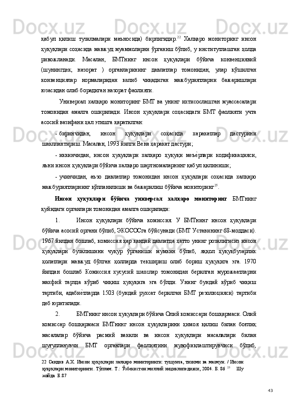 қабул   қилиш   тузилмалари   маъносида)   бирлигидир. 22
  Халқаро   мониторинг   инсон
ҳуқуқлари соҳасида  мавжуд муаммоларни ўрганиш  бўлиб, у институтлашган  ҳолда
ривожланади.   Масалан,   БМТнинг   инсон   ҳуқуқлари   бўйича   конвенциявий
(шунингдек,   назорат   )   органларининг   давлатлар   томонидан,   улар   қўшилган
конвенциялар   нормаларидан   келиб   чиқадиган   мажбуриятларни   бажаришлари
юзасидан олиб борадиган назорат фаолияти.  
    Универсал   халқаро   мониторинг   БМТ   ва   унинг   ихтисослашган   муассасалари
томонидан   амалга   оширилади.   Инсон   ҳуқуқлари   соҳасидаги   БМТ   фаолияти   учта
асосий вазифани ҳал этишга қаратилган: 
- биринчидан,   инсон   ҳуқуқлари   соҳасида   харакатлар   дастурини
шакллантириш. Масалан, 1993 йилги Вена ҳаракат дастури; 
- иккинчидан,   инсон   ҳуқуқлари   халқаро   ҳуқуқи   меъе(рлари   кодификацияси,
яъни инсон ҳуқуқлари бўйича халқаро шартномаларнинг қабул қилиниши; 
- учинчидан,   аъзо   давлатлар   томонидан   инсон   ҳуқуқлари   соҳасида   халқаро
мажбуриятларнинг қўлланилиши ва бажарилиш бўйича мониторинг 25
.  
Инсон   ҳуқуқлари   бўйича   универсал   халқаро   мониторинг   БМТнинг
қуйидаги органлари томонидан амалга оширилади: 
1. Инсон   ҳуқуқлари   бўйича   комиссия.   У   БМТнинг   инсон   ҳуқуқлари
бўйича асосий органи бўлиб, ЭКОСОСга бўйсунади (БМТ Уставининг 68-моддаси).
1967 йилдан бошлаб, комиссия ҳар қандай давлатда ҳатто унинг розилигисиз инсон
ҳуқуқлари   бузилишини   чуқур   ўрганиши   мумкин   бўлиб,   яққол   ҳуқуқбузарлик
ҳолатлари   мавжуд   бўлган   ҳолларда   текшириш   олиб   бориш   ҳуқуқига   эга.   1970
йилдан   бошлаб   Комиссия   хусусий   шахслар   томонидан   берилган   мурожаатларни
махфий   тарзда   кўриб   чиқиш   ҳуқуқига   эга   бўлди.   Унинг   бундай   кўриб   чиқиш
тартиби,   адаби	
е(тларда   1503   (бундай   рухсат   берилган   БМТ   резолюцияси)   тартиби
деб юритилади.  
2. БМТнинг инсон ҳуқуқлари бўйича Олий комиссари бошқармаси. Олий
комиссар   бошқармаси   БМТнинг   инсон   ҳуқуқларини   ҳимоя   қилиш   билан   боғлиқ
масалалар   бўйича   расмий   вакили   ва   инсон   ҳуқуқлари   масалалари   билан
шуғулланувчи   БМТ   органлари   фаолиятини   мувофиқлаштирувчиси   бўлиб,
22   Саидов   А.Х.  Инсон   ҳуқуқлари   халқаро  мониторинги:  тушунча,  тизими  ва   мазмун.  /  Инсон
ҳуқуқлари мониторинги. Тўплам. Т.: Ўзбекистон миллий энциклопедияси, 2004. Б. 86   25
       Шу
жойда  Б.87 
  43 