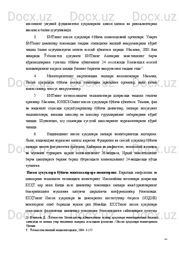 инсоннинг   умумий   фундаментал   ҳуқуқларини   ҳимоя   қилиш   ва   ривожлантириш
масаласи билан шуғулланади. 
3. БМТнинг   инсон   ҳуқуқлари   бўйича   конвенциявий   органлари.   Уларга
БМТнинг   давлатлар   томонидан   тақдим   этиладиган   миллий   маърузаларини   кўриб
чиқиш   билан   шуғулланувчи   олтита   асосий   қўмитаси   киради.   Масалан,   2001   йил
январида   Ўзбекистон   ҳукумати   БМТнинг   Ае(лларни   камстишнинг   барча
кўринишларини   тугатиш   бўйича   қўмитанинг   24   сессиясида   Конвенция   асосий
қоидаларининг ижроси ҳақида ўзининг биринчи маърузасини тақдим этди 23
.  
4. Мониторингнинг   шартномадан   ташқари   механизмлари.   Масалан,
Инсон   ҳуқуқлари   бўйича   кенгаш   томонидан   яратилган   органлар,   яъни   кичик
комиссиялар, махсус маърузачилар. 
5. БМТнинг   ихтисослашган   ташкилотлари   доирасида   ташкил   этилган
органлар. Масалан, ЮНЕСКОнинг инсон ҳуқуқлари бўйича қўмитаси. Таълим, фан
ва   маданият   соҳасида   ҳуқуқбузарликлар   бўйича   давлатлар,   халқаро   ноҳукумат
ташкилотлари,   алоҳида   шахслар   ва   шахслар   гуруҳларининг   хабарларини   кўриб
чиқади.   Шунингдек,   шу   соҳаларда   хусусий   шахсларнинг   мурожаатларини   кўриб
чиқади.  
6. Индивиднинг   инсон   ҳуқуқлари   халқаро   мониторингида   иштироки.
Яъни, индивидуал мурожаат қилиш жара	
е(ни Фуқаролик ва си	е(сий ҳуқуқлар бўйича
халқаро пактга факультатив протокол, Қийноққа ва шафқатсиз, ноинсоний жазолаш
ва   муомала   турларига   қарши   конвенциянинг   26-моддаси,   Ирқий   камситишнинг
барча   шаклларига   барҳам   бериш   тўғрисидаги   конвенциянинг   24-моддасида   кўзда
тутилган. 
  Инсон   ҳуқуқлари   бўйича   минтақалараро  мониторинг.   Европада   хавфсизлик   ва
ҳамкорлик   ташкилоти   тизимидаги   мониторинг.   Инсонийлик   мезонлари   доирасида
ЕХҲТ   ҳар   икки   йилда   аъзо   давлатлар   томонидан   халқаро   мажбуриятларнинг
бажарилишини   муҳокама   қилувчи   шарҳловчи   конфренциялар   ўтказилади.
ЕХҲТнинг   Инсон   ҳуқуқлари   ва   демократик   институтлар   бюроси   (ИҲДИБ)
мониторинг   олиб   боришда   муҳим   рол   ўйнайди.   ЕХҲТнинг   инсон   ҳуқуқлари
соҳасидаги   фаолиятида   давлатлар   томонидан   ўтказиладиган   сайловларни   кузатиш
23   Ғуломова  Д.     Ўзбекистон   Хотин-қизлар  қўмитасининг  а	
е(ллар  ҳуқуқлари   мониторингини   ўтказиш
жамиятда   ва   оилада   улар   мақомини   ошириш   юзасидани   фаолияти   /   Инсон   ҳуқуқлари   мониторинги.
Тўплам. 
Т.: Ўзбекистон миллий энциклопедияси, 2004. б.172 
  44 