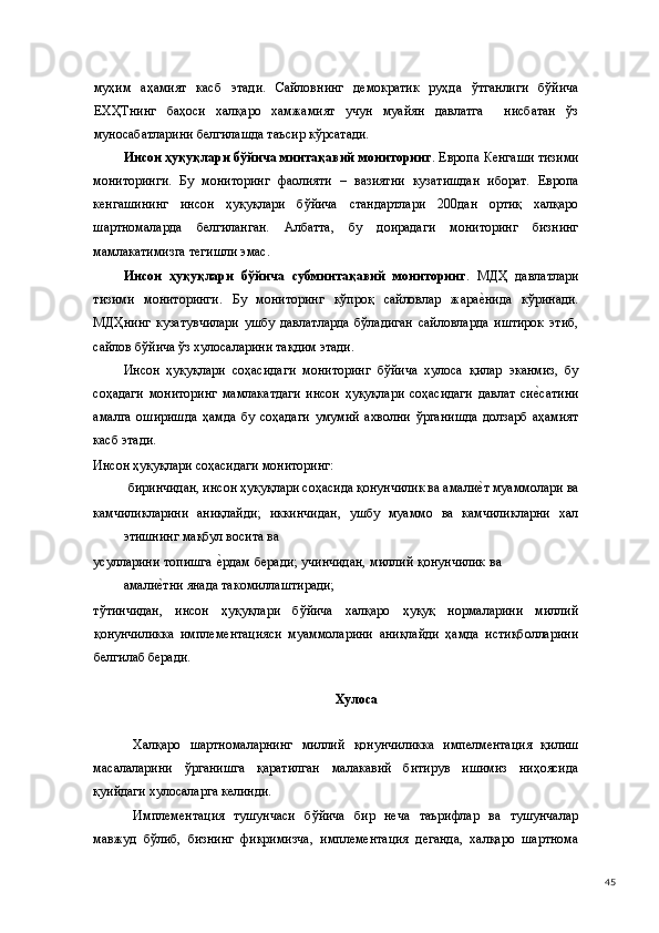 муҳим   аҳамият   касб   этади.   Сайловнинг   демократик   руҳда   ўтганлиги   бўйича
ЕХҲТнинг   баҳоси   халқаро   хамжамият   учун   муайян   давлатга     нисбатан   ўз
муносабатларини белгилашда таъсир кўрсатади. 
Инсон ҳуқуқлари бўйича минтақавий мониторинг . Европа Кенгаши тизими
мониторинги.   Бу   мониторинг   фаолияти   –   вазиятни   кузатишдан   иборат.   Европа
кенгашининг   инсон   ҳуқуқлари   бўйича   стандартлари   200дан   ортиқ   халқаро
шартномаларда   белгиланган.   Албатта,   бу   доирадаги   мониторинг   бизнинг
мамлакатимизга тегишли эмас. 
Инсон   ҳуқуқлари   бўйича   субминтақавий   мониторинг .   МДҲ   давлатлари
тизими   мониторинги.   Бу   мониторинг   кўпроқ   сайловлар   жарае(нида   кўринади.
МДҲнинг   кузатувчилари   ушбу   давлатларда   бўладиган   сайловларда   иштирок   этиб,
сайлов бўйича ўз хулосаларини тақдим этади. 
Инсон   ҳуқуқлари   соҳасидаги   мониторинг   бўйича   хулоса   қилар   эканмиз,   бу
соҳадаги   мониторинг   мамлакатдаги   инсон   ҳуқуқлари   соҳасидаги   давлат   си	
е(сатини
амалга   оширишда   ҳамда   бу   соҳадаги   умумий   ахволни   ўрганишда   долзарб   аҳамият
касб этади. 
Инсон ҳуқуқлари соҳасидаги мониторинг:  
биринчидан, инсон ҳуқуқлари соҳасида қонунчилик ва амали	
е(т муаммолари ва 
камчиликларини   аниқлайди;   иккинчидан,   ушбу   муаммо   ва   камчиликларни   хал
этишнинг мақбул восита ва 
усулларини топишга 	
е(рдам беради; учинчидан, миллий қонунчилик ва
амали	
е(тни янада такомиллаштиради; 
тўтинчидан,   инсон   ҳуқуқлари   бўйича   халқаро   ҳуқуқ   нормаларини   миллий
қонунчиликка   имплементацияси   муаммоларини   аниқлайди   ҳамда   истиқболларини
белгилаб беради. 
   
Хулоса 
 
Халқаро   шартномаларнинг   миллий   қонунчиликка   импелментация   қилиш
масалаларини   ўрганишга   қаратилган   малакавий   битирув   ишимиз   ниҳоясида
қуийдаги хулосаларга келинди.  
Имплементация   тушунчаси   бўйича   бир   неча   таърифлар   ва   тушунчалар
мавжуд   бўлиб,   бизнинг   фикримизча,   имплементация   деганда,   халқаро   шартнома
  45 