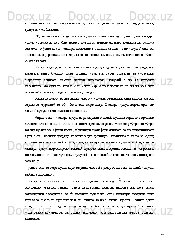 нормаларини   миллий   қонунчиликка   қўлланиши   деган   тушунча   энг   содда   ва   аниқ
тушунча ҳисобланади.  
  Турли мамлакатларда турлича ҳуқуқий тизим мавжуд, шунинг учун халқаро
ҳуқуқ   нормалари   ҳар   бир   давлат   ҳуқуқига   имплементация   қилинганда,   мазкур
давлатнинг ўзига хос жиҳатлари, менталитети, давлат аҳолисининг ҳуқуқий онги ва
интилишлари,   ривожланиш   даражаси   ва   бошқа   ҳолатлар   белгиловчи   омил   бўлиб
хизмат қилади.  
Халқаро ҳуқуқ нормаларини миллий ҳуқуқда қўллаш учун миллий ҳуқуқ шу
жарае(нга   тай	е(р   бўлиши   шарт.   Бунинг   учун   эса   барча   объектив   ва   субъектив
шароитлар   етилган,   жамият   маълум   даражадаги   ҳуқуқий   онгга   ва   ҳуқуқий
маданиятга   эга   бўлиши   лозим.   Акс   ҳолда   ҳар   қандай   имплементация   ижроси   йўқ
қонун каби фақат қоғоздагина мавжуд бўлади.  
Халқаро   ҳуқуқ   нормаларини   миллий   ҳуқуққа   имплементация   қилиш   етарли
даражада   мураккаб   ва   кўп   босқичли   жара	
е(ндир.   Халқаро   ҳуқуқ   нормаларининг
миллий ҳуқуққа имплементация қилишда:  
биринчидан,   халқаро   ҳуқуқ   нормаларини   миллий   ҳуқуққа   юридик-норматив
маънода татбиқ этилади. Аксарият ҳолатларда халқаро шартномалар тўғридан-тўғри
таъсир кучига эга бўлган ҳолда, айримлари трансформациялаш ва транспозициялаш
йўли   билан   миллий   ҳуқуққа   инкорпорация   қилинади;   иккинчичан,   халқаро   ҳуқуқ
нормаларини маъмурий-бошқарув нуқтаи-назаридан миллий ҳуқуққа татбиқ этиш –
халқаро   ҳуқуқ   нормаларини   миллий   ҳуқуққа   инкорпорация   қилиш   ва   ижросини
таъминлашнинг   институционал-ҳуқуқий   ва   ташкилий   жиҳатдан   ташкиллаштириш
демакдир. 
учинчидан, халқаро ҳуқуқ нормаларини миллий судлар томонидан миллий ҳуқуққа 
татбиқ этилишидир.  
  Халқаро   хамжамиятнинг   таркибий   қисми   сифатида   Ўзбекистон   инсоният
томонидан   эътироф   этилиб,   барча   демократик   халқлар   интила	
е(тган   ха	е(т   тарзи
талабларини   бажаришни   ва   ўз   халқини   дун	
е(нинг   илғор   халқлари   қаторида   тенг
даражада   фаолият   кўрсатишини   ўз   олдига   мақсад   қилиб   қўйган.   Бунинг   учун
халқаро   шартномага   қўшилган   давлатдан   ушбу   шартнома   қоидаларини   бажариши
учун   қатор   қонунчилик   ва   бошқа   ташкилий   чора-тадбирларни   амалга   ошириб
келмоқда.  
  46 