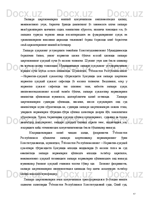   Халқаро   шартномаларни   миллий   қонунчиликка   имплементация   қилиш,
мамлакатимиз   учун,   биринчи   ўринда   давлатнинг   ўз   зиммасига   олган   халқаро
мажбуриятларига   қанчалик   содиқ   эканлигини   кўрсатса,   иккинчи   томондан   эса,   ўз
халқини   турмуш   тарзини   янада   юксалтиришига   ва   фуқароларининг   ҳуқуқ   ва
эркинликларини   максимал   даражада   таъминлаб   бериш   борасида   олиб   борае(тган
саъй-ҳаракатарининг амалий исботидир.  
    Халқаро   ҳуқуқнинг   устуворлиги   тамойили   Конституциямизнинг   Муқаддимасида
берилгани   билан,   унинг   норматив   қисми   бўлган   асосий   қисмида   халқаро
шартноманинг  ҳуқуқий  кучи  ўз аксини  топмаган.  Шунинг  учун ҳам баъзи олимлар
ва   мутахассислар   томонидан   Муқаддимадаги   халқаро   ҳуқуқнинг   устуворлигининг
юридик   кучи   шубҳа   остига   олинмоқда.   Шунингдек,   Ўзбекистон   Республикасининг
―Норматив-ҳуқуқий   ҳужжатлар   тўғрисида ги   Қонунида   ҳам   халқаро   шартнома	
‖
норматив   ҳуқуқий   ҳужжат   сифатида   ўз   аксини   топмаган.   Ваҳоланки,   агар   у
норматив   ҳужжат   сифатида   тан   олинмас   экан,   албатта   халқаро   ҳуқуқ
имплементациясининг   асосий   талаби   бўлган,   халқаро   ҳужжатлар   нормаларини
амали	
е(тда   қўлланиши   муаммоси,   долзарблигича   қолиб   кетмоқда.       Халқаро
шартномаларни   судларда   қўллашда,   масалан,   инсон   ҳуқуқларига   оид   суд
амали
е(тлари   шуни   кўрсатмоқда-ки,   судларда   халқаро   шартномаларга   хавола   этиш,
улардаги   нормаларни   тўғридан-тўғри   қўллаш   ҳолатлари   деярли   йўқ   экакнлигини
кўрсатмоқда. Чунки, биринчидан ҳуқуқни қўллаш органларимиз,  судьялар ва бошқа
мансабдор   шахсларнинг,   халқаро   ҳуқуқий   билими   етрали   эмас,   иккинчидан   эса,
юқоридаги қайд этганимиздек қонунчилигимизда баъзи бўшлиқлар мавжуд.  
Юқоридагилардан   келиб   чиққан   ҳолда,   фикримизча   Ўзбекистон
Республикаси   қўшилган   халқаро   шартномалар   нормаларининг   ўрни
Конституциямизда, шунингдек, Ўзбекистон Республикасининг ―Норматив-ҳуқуқий
ҳужатлари   тўғрисида ги   Қонунида   алоҳида   моддаларда   ўз   аксини   топса   ва   суд	
‖
амали	
е(тида   халқаро   нормаларни   қўллашга   алоҳида   эътибор   қаратилса,
мамлакатимиз   ҳуқуқий   тизимидаги   халқаро   нормаларни   қўлланишига   оид   мавжуд
муаммолар   ўзининг   ҳуқуқий   ечимини   топган   бўлар   эди.       Бизнинг   фикримизча,
халқаро   шартномаларни   имплементация   қилишда   бир   қанча   жиҳатларга   эътибор
қилиш мақсадга мувофиқдир. 
      Халқаро   шартномаларни   ички   қонунчиликка   трансформацияси   ўз-ўзидан   амалга
ошмаган   холатларда   Ўзбекистон   Республикаси   Конституциявий   суди,   Олий   суд,
  47 