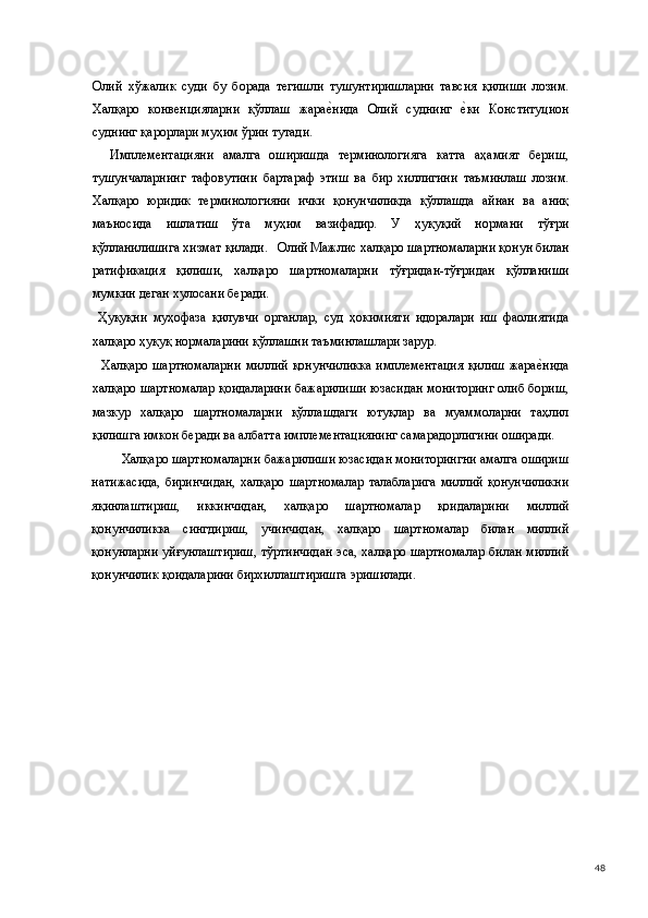 Олий   хўжалик   суди   бу   борада   тегишли   тушунтиришларни   тавсия   қилиши   лозим.
Халқаро   конвенцияларни   қўллаш   жарае(нида   Олий   суднинг  	е(ки   Конституцион
суднинг қарорлари муҳим ўрин тутади. 
    Имплементацияни   амалга   оширишда   терминологияга   катта   аҳамият   бериш,
тушунчаларнинг   тафовутини   бартараф   этиш   ва   бир   хиллигини   таъминлаш   лозим.
Халқаро   юридик   терминологияни   ички   қонунчиликда   қўллашда   айнан   ва   аниқ
маъносида   ишлатиш   ўта   муҳим   вазифадир.   У   ҳуқуқий   нормани   тўғри
қўлланилишига хизмат қилади.   Олий Мажлис халқаро шартномаларни қонун билан
ратификация   қилиши,   халқаро   шартномаларни   тўғридан-тўғридан   қўлланиши
мумкин деган хулосани беради. 
  Ҳуқуқни   муҳофаза   қилувчи   органлар,   суд   ҳокимияти   идоралари   иш   фаолиятида
халқаро ҳуқуқ нормаларини қўллашни таъминлашлари зарур. 
    Халқаро  шартномаларни  миллий  қонунчиликка  имплементация  қилиш   жара	
е(нида
халқаро шартномалар қоидаларини бажарилиши юзасидан мониторинг олиб бориш,
мазкур   халқаро   шартномаларни   қўллашдаги   ютуқлар   ва   муаммоларни   таҳлил
қилишга имкон беради ва албатта имплементациянинг самарадорлигини оширади.  
Халқаро шартномаларни бажарилиши юзасидан мониторингни амалга ошириш
натижасида,   биринчидан,   халқаро   шартномалар   талабларига   миллий   қонунчиликни
яқинлаштириш,   иккинчидан,   халқаро   шартномалар   қоидаларини   миллий
қонунчиликка   сингдириш,   учинчидан,   халқаро   шартномалар   билан   миллий
қонунларни уйғунлаштириш, тўртинчидан эса, халқаро шартномалар билан миллий
қонунчилик қоидаларини бирхиллаштиришга эришилади. 
 
 
 
 
 
 
 
 
 
 
 
 
 
  48 