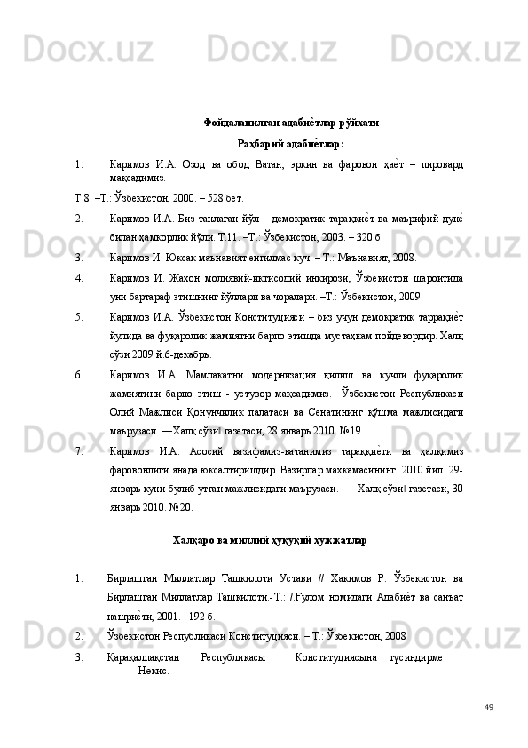  
 
 
 
Фойдаланилган адабие#тлар рўйхати 
Раҳбарий адаби
е#тлар: 
1. Каримов   И.А.   Озод   ва   обод   Ватан,   эркин   ва   фаровон   ҳа	
е(т   –   пировард
мақсадимиз. 
Т.8. –Т.: Ўзбекистон, 2000. – 528 бет. 
2. Каримов   И.А.   Биз   танлаган   йўл   –   демократик   тараққи	
е(т   ва   маърифий   дун	е(
билан ҳамкорлик йўли. Т.11. –Т.: Ўзбекистон, 2003. – 320 б. 
3. Каримов И. Юксак маънавият енгилмас куч. – Т.: Маънавият, 2008. 
4. Каримов   И.   Жаҳон   молиявий-иқтисодий   инқирози,   Ўзбекистон   шароитида
уни бартараф этишнинг йўллари ва чоралари. –Т.: Ўзбекистон, 2009. 
5. Каримов  И.А. Ўзбекистон  Конституцияси  – биз  учун  демократик  таррақи
е(т
йулида ва фуқаролик жамиятни барпо этишда мустаҳкам пойдевордир. Халқ
сўзи 2009 й.6-декабрь. 
6. Каримов   И.А.   Мамлакатни   модернизация   қилиш   ва   кучли   фуқаролик
жамиятини   барпо   этиш   -   устувор   мақсадимиз.     Ўзбекистон   Республикаси
Олий   Мажлиси   Қонунчилик   палатаси   ва   Сенатининг   қўшма   мажлисидаги
маърузаси. ―Халқ сўзи  газетаси, 28 январь 2010. №19. 	
‖
7. Каримов   И.А.   Асосий   вазифамиз-ватанимиз   тараққи	
е(ти   ва   ҳалқимиз
фаровонлиги янада юксалтиришдир. Вазирлар махкамасининг  2010 йил  29-
январь куни булиб утган мажлисидаги маърузаси. . ―Халқ сўзи  газетаси, 30	
‖
январь 2010. №20. 
 Халқаро ва миллий ҳуқуқий ҳужжатлар 
 
1. Бирлашган   Миллатлар   Ташкилоти   Устави   //   Хакимов   Р.   Ўзбекистон   ва
Бирлашган   Миллатлар   Ташкилоти.-Т.:   /.Ғулом   номидаги   Адаби
е(т   ва   санъат
нашри	
е(ти, 2001. –192 б.  
2. Ўзбекистон Республикаси Конституцияси. – Т.: Ўзбекистон, 2008 
3. Қарақалпақстан  Республикасы  Конституциясына  түсиндирме.  
Нөкис. 
  49 