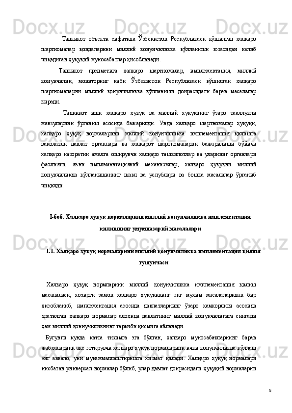  Тадқиқот   объекти   сифатида   Ўзбекистон   Республикаси   қўшилган   халқаро
шартномалар   қоидаларини   миллий   қонунчиликка   қўлланиши   юзасидан   келиб
чиқадиган ҳуқуқий муносабатлар ҳисобланади.  
Тадқиқот   предметига   халқаро   шартномалар,   имплементация,   миллий
қонунчилик,   мониторинг   каби   Ўзбекистон   Республикаси   қўшилган   халқаро
шартномаларни   миллий   қонунчиликка   қўлланиши   доирасидаги   барча   масалалар
киради.   
  Тадқиқот   иши   халқаро   ҳуқуқ   ва   миллий   ҳуқуқнинг   ўзаро   тааллуқли
мавзуларини   ўрганиш   асосида   бажарилди.   Унда   халқаро   шартномалар   ҳуқуқи,
халқаро   ҳуқуқ   нормаларини   миллий   қонунчиликка   имплементация   қилишга
ваколатли   давлат   органлари   ва   халқарот   шартномаларни   бажарилиши   бўйича
халқаро   назоратни   амалга   оширувчи   халқаро   ташкилотлар   ва   уларнинг   органлари
фаолияти,   яъни   имплементациявий   механизмлар;   халқаро   ҳуқуқни   миллий
қонунчиликда   қўлланишининг   шакл   ва   услублари   ва   бошқа   масалалар   ўрганиб
чиқилди. 
  
 
I-боб. Халқаро ҳуқуқ нормаларини миллий қонунчиликка имплементация
қилишнинг умумназарий масалалари 
 
1.1. Халқаро ҳуқуқ нормаларини миллий қонунчиликка имплементация қилиш
тушунчаси 
 
  Халқаро   ҳуқуқ   нормларини   миллий   қонунчиликка   имплементация   қилиш
масалаласи,   ҳозирги   замон   халқаро   ҳуқуқининг   энг   муҳим   масалаларидан   бир
ҳисобланиб,   имплементация   асосида   давлатларнинг   ўзаро   ҳамкорлиги   асосида
яратилган   халқаро   нормалар   алоҳида   давлатнинг   миллий   қонунчилигига   сингади
ҳам миллий қоннучиликнинг таркиби қисмига айланади.  
  Бугунги   кунда   катта   тизимга   эга   бўлган,   халқаро   муносабатларнинг   барча
жабҳаларини акс эттирувчи халқаро ҳуқуқ нормаларини ички қонунчиликда қўллаш
энг   аввало,   уни   мукаммаллаштиришга   хизмат   қилади.   Халқаро   ҳуқуқ   нормалари
нисбатан универсал нормалар бўлиб, улар давлат доирасидаги ҳуқуқий нормаларни
  5 
