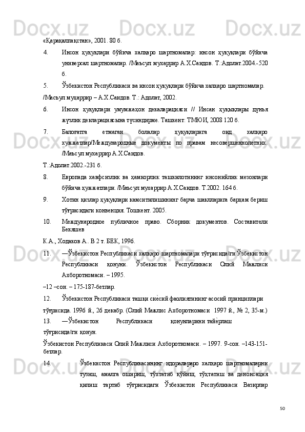 «Қарақалпақстан», 2001. 80 б. 
4. Инсон   ҳуқуқлари   бўйича   халқаро   шартномалар:   инсон   ҳуқуқлари   бўйича
универсал шартномалар. /Маъсул мухаррир А.Х.Саидов. Т.:Адолат.2004.-520
б. 
5. Ўзбекистон Республикаси ва инсон ҳуқуқлари бўйича халқаро шартномалар. 
/Масъул муҳаррир – А.Х.Саидов. Т.: Адолат, 2002. 
6. Инсон   ҳуқуқлари   умумжаҳон   декаларацияси   //   Инсан   ҳуқықлары   дүнья
жүзлик декларациясына түсиндирме. Ташкент: ТМЮИ, 2008 120 б.  
7. Балоғатга   етмаган   болалар   ҳуқуқларига   оид   халқаро
хужжатлар/Международные   документы   по   правам   несовершеннолетних.
/Маъсул мухаррир А.Х.Саидов. 
Т.:Адолат.2002.-231 б. 
8. Европада   хавфсизлик   ва   ҳамкорлик   ташкилотининг   инсонийлик   мезонлари
бўйича ҳужжатлари. /Маъсул мухаррир А.Х.Саидов. Т.2002. 164 б. 
9. Хотин қизлар ҳуқуқлари камситилишининг  барча шаклларига барҳам бериш
тўғрисидаги конвенция. Тошкент. 2005.  
10. Международное   публичное   право.   Сборник   документов.   Составители
Бекяшев 
К.А., Ходаков А.. В 2 т. БЕК, 1996. 
11. ―Ўзбекистон Республикаси халқаро шартномалари тўғрисида ги Ўзбекистон‖
Республикаси   қонуни.   Ўзбекистон   Республикаси   Олий   Мажлиси
Ахборотномаси. – 1995. 
–12 –сон. – 175-187-бетлар.  
12. Ўзбекистон Республикаси ташқи си	
е(сий фаолиятининг асосий принциплари 
тўғрисида.  1996  й., 26  декабр.  (Олий  Мажлис  Ахборотномаси     1997 й.,  №  2, 35-м.)
13.   ―Ўзбекистон  Республикаси  қонунларини  тай	
е(рлаш  
тўғрисида ги 	
‖ қонун. 
Ўзбекистон  Республикаси  Олий  Мажлиси Ахборотномаси.  – 1997. 9-сон. –143-151-
бетлар. 
14. Ўзбекистон   Республикасининг   идоралараро   халқаро   шартномаларни
тузиш,   амалга   ошириш,   тўхтатиб   қўйиш,   тўҳтатиш   ва   денонсация
қилиш   тартиб   тўғрисидаги   Ўзбекистон   Республикаси   Вазирлар
  50 