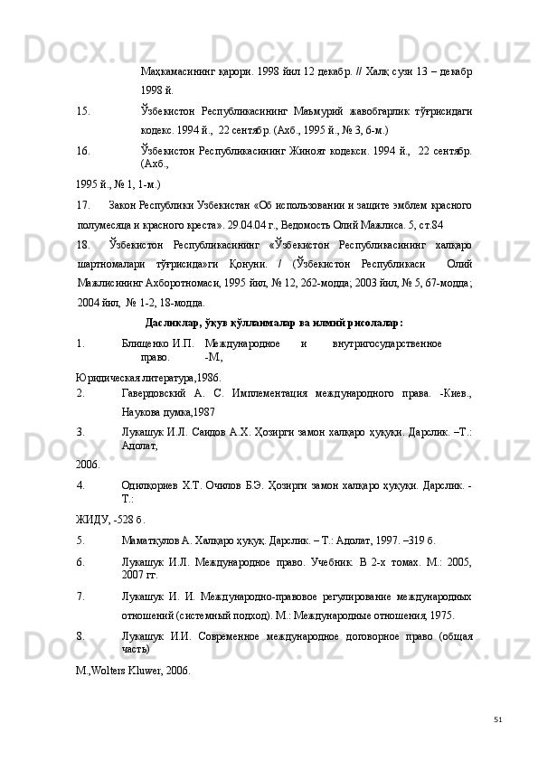 Маҳкамасининг  қарори.  1998 йил 12 декабр. // Халқ сузи 13 – декабр
1998 й. 
15. Ўзбекистон   Республикасининг   Маъмурий   жавобгарлик   тўғрисидаги
кодекс. 1994 й.,  22 сентябр. (Ахб., 1995 й., № 3, 6-м.) 
16. Ўзбекистон   Республикасининг   Жиноят   кодекси.   1994   й.,     22   сентябр.
(Ахб., 
1995 й., № 1, 1-м.) 
17. Закон Республики Узбекистан «Об использовании и защите эмблем красного
полумесяца и красного креста». 29.04.04 г., Ведомость Олий Мажлиса. 5, ст.84 
18. Ўзбекистон   Республикасининг   «Ўзбекистон   Республикасининг   халқаро
шартномалари   тўғрисида»ги   Қонуни.   /   (Ўзбекистон   Республикаси     Олий
Мажлисининг Ахборотномаси, 1995 йил, № 12, 262-модда; 2003 йил, № 5, 67-модда;
2004 йил,  № 1-2, 18-модда.   
Дасликлар, ўқув қўлланмалар ва илмий рисолалар: 
1. Блищенко  И.П.  Международное  и  внутригосударственное  
право.  -М., 
Юридическая литература,1986. 
2. Гавердовский   А.   С.   Имплементация   международного   права.   -Киев.,
Наукова думка,1987 
3. Лукашук   И.Л.   Саидов   А.Х.  Ҳозирги   замон   халқаро   ҳуқуқи.   Дарслик.   –Т.:
Адолат, 
2006.  
4. Одилқориев   Х.Т.   Очилов   Б.Э.   Ҳозирги   замон   халқаро   ҳуқуқи.   Дарслик.   -
Т.: 
ЖИДУ, -528 б. 
5. Маматқулов А. Халқаро ҳуқуқ. Дарслик. – Т.: Адолат, 1997. –319 б. 
6. Лукашук   И.Л.   Международное   право.   Учебник.   В   2-х   томах.   М.:   2005,
2007 гг. 
7. Лукашук   И.   И.   Международно-правовое   регулирование   международных
отношений (системный подход). М.: Международные отношения, 1975. 
8. Лукашук   И.И.   Современное   международное   договорное   право   (общая
часть) 
М.,Wolters Kluwer, 2006. 
  51 