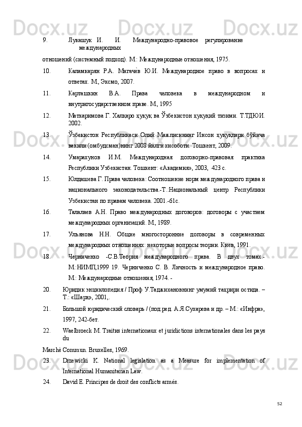 9. Лукашук  И.  И.  Международно-правовое  регулирование  
международных 
отношений (системный подход). М.: Международные отношения, 1975.  
10. Каламкарян   Р.А.   Мигаче(в   Ю.И.   Международное   право   в   вопросах   и
ответах. М., Эксмо, 2007. 
11. Карташкин   В.А.   Права   человека   в   международном   и
внутригосударственном праве. М., 1995 
12. Маткаримова Г. Халқаро ҳуқуқ ва Ўзбекистон  ҳуқуқий  тизими.  Т.ТДЮИ.
2002. 
13. Ўзбекистон   Республикаси   Олий   Мажлисининг   Инсон   ҳуқуқлари   бўйича
вакили (омбудсман)нинг 2008 йилги хисоботи. Тошкент, 2009. 
14. Умарахунов   И.М.   Международная   договорно-правовая   практика
Республики Узбекистан. Тошкент: «Академия», 2003,  423 с. 
15. Юлдашева Г. Права человека: Соотношение норм международного права и
национального   законодательства.-Т.:Национальный   центр   Республики
Узбекистан по правам человека. 2001.-61с. 
16. Талалаев   А.Н.   Право   международных   договоров:   договоры   с   участием
международных организаций. М., 1989.  
17. Ульянова   Н.Н.   Общие   многосторонние   договоры   в   современных
международных отношениях: некоторые вопросы теории. Киев, 1991. 
18. Черниченко   -С.В.Теория   международного   права.   В   двух   томах.-
М.:НИМП,1999   19.   Черниченко   С.   В.   Личность   и   международное   право.
М.: Международные отношения, 1974. - 
20. Юридик энциклопедия / Проф У.Таджихановнинг умумий таҳрири остида. –
Т.: «Шарқ», 2001,.  
21. Большой юридический словарь / (под.ред. А.Я.Сухарева и др. – М.: «Инфра»,
1997, 242-бет.   
22. Waelbroeck M. Traitиs internationaux et juridictions internationales dans les pays
du 
Marchè Commun. Bruxelles, 1969.   
23. Drzewicki   K.   National   legislation   as   a   Measure   for   implementation   of
International Humanitarian Law. 
24. David E. Principes de droit des conflicts armés. 
  52 