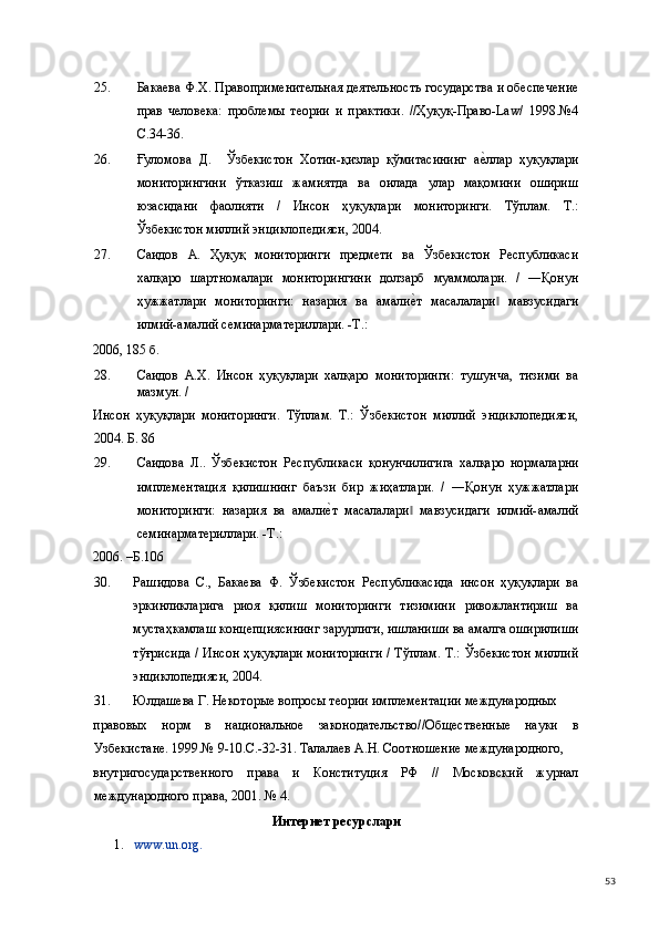 25. Бакаева Ф.Х. Правоприменительная деятельность государства и обеспечение
прав   человека:   проблемы   теории   и   практики.   //Ҳуқуқ-Право-Law/   1998.№4
С.34-36. 
26. Ғуломова   Д.     Ўзбекистон   Хотин-қизлар   қўмитасининг   ае(ллар   ҳуқуқлари
мониторингини   ўтказиш   жамиятда   ва   оилада   улар   мақомини   ошириш
юзасидани   фаолияти   /   Инсон   ҳуқуқлари   мониторинги.   Тўплам.   Т.:
Ўзбекистон миллий энциклопедияси, 2004. 
27. Саидов   А.   Ҳуқуқ   мониторинги   предмети   ва   Ўзбекистон   Республикаси
халқаро   шартномалари   мониторингини   долзарб   муаммолари.   /   ―Қонун
ҳужжатлари   мониторинги:   назария   ва   амали	
е(т   масалалари   мавзусидаги	‖
илмий-амалий семинарматериллари. -Т.: 
2006, 185 б. 
28. Саидов   А.Х.   Инсон   ҳуқуқлари   халқаро   мониторинги:   тушунча,   тизими   ва
мазмун. / 
Инсон   ҳуқуқлари   мониторинги.   Тўплам.   Т.:   Ўзбекистон   миллий   энциклопедияси,
2004. Б. 86 
29. Саидова   Л..   Ўзбекистон   Республикаси   қонунчилигига   халқаро   нормаларни
имплементация   қилишнинг   баъзи   бир   жиҳатлари.   /   ―Қонун   ҳужжатлари
мониторинги:   назария   ва   амали	
е(т   масалалари   мавзусидаги   илмий-амалий	‖
семинарматериллари. -Т.: 
2006. –Б.106 
30. Рашидова   С.,   Бакаева   Ф.   Ўзбекистон   Республикасида   инсон   ҳуқуқлари   ва
эркинликларига   риоя   қилиш   мониторинги   тизимини   ривожлантириш   ва
мустаҳкамлаш концепциясининг зарурлиги, ишланиши ва амалга оширилиши
тўғрисида / Инсон ҳуқуқлари мониторинги / Тўплам. Т.: Ўзбекистон миллий
энциклопедияси, 2004. 
31. Юлдашева Г. Некоторые вопросы теории имплементации международных 
правовых   норм   в   национальное   законодательство//Общественные   науки   в
Узбекистане. 1999.№ 9-10.С.-32-31. Талалаев А.Н. Соотношение международного, 
внутригосударственного   права   и   Конституция   РФ   //   Московский   журнал
международного права, 2001. № 4. 
Интернет ресурслари 
1. www.un.org.  
  53 