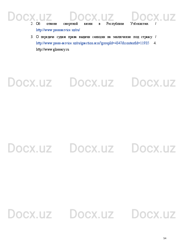 2. Об   отмене   смертной   казни   в   Республике   Узбекистан.   /
http://www.press service.uz/ru/  
3. О   передаче   судам   права   выдачи   санкции   на   заключение   под   стражу.   /
http://www.press - service.uz/ru/gsection.scm?groupId=4347&contentId=11935   4.
http://www.glossary.ru   
 
 
  54 