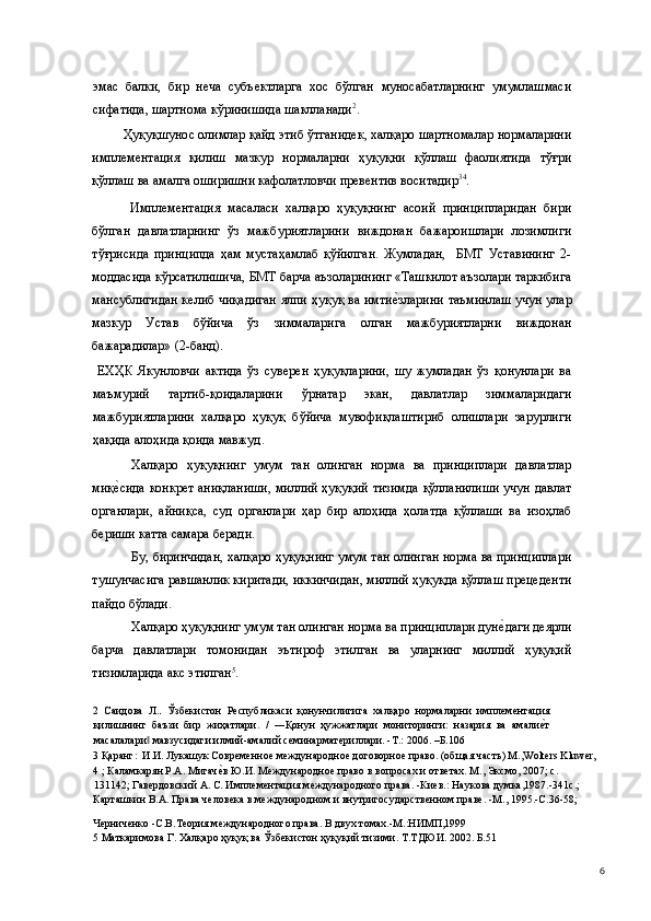 эмас   балки,   бир   неча   субъектларга   хос   бўлган   муносабатларнинг   умумлашмаси
сифатида, шартнома кўринишида шаклланади 2
. 
Ҳуқуқшунос олимлар қайд этиб ўтганидек, халқаро шартномалар нормаларини
имплементация   қилиш   мазкур   нормаларни   ҳуқуқни   қўллаш   фаолиятида   тўғри
қўллаш ва амалга оширишни кафолатловчи превентив воситадир 3 4
.  
  Имплементация   масаласи   халқаро   ҳуқуқнинг   асоий   принципларидан   бири
бўлган   давлатларнинг   ўз   мажбуриятларини   виждонан   бажароишлари   лозимлиги
тўғрисида   принципда   ҳам   мустаҳамлаб   қўйилган.   Жумладан,     БМТ   Уставининг   2-
моддасида кўрсатилишича, БМТ барча аъзоларининг «Ташкилот аъзолари таркибига
мансублигидан келиб чиқадиган ялпи ҳуқуқ ва имтие(зларини таъминлаш учун улар
мазкур   Устав   бўйича   ўз   зиммаларига   олган   мажбуриятларни   виждонан
бажарадилар» (2-банд). 
  ЕХҲК   Якунловчи   актида   ўз   суверен   ҳуқуқларини,   шу   жумладан   ўз   қонунлари   ва
маъмурий   тартиб-қоидаларини   ўрнатар   экан,   давлатлар   зиммаларидаги
мажбуриятларини   халқаро   ҳуқуқ   бўйича   мувофиқлаштириб   олишлари   зарурлиги
ҳақида алоҳида қоида мавжуд. 
Халқаро   ҳуқуқнинг   умум   тан   олинган   норма   ва   принциплари   давлатлар
миқ	
е(сида конкрет аниқланиши, миллий ҳуқуқий тизимда қўлланилиши учун давлат
органлари,   айниқса,   суд   органлари   ҳар   бир   алоҳида   ҳолатда   қўллаши   ва   изоҳлаб
бериши катта самара беради. 
Бу, биринчидан, халқаро ҳуқуқнинг умум тан олинган норма ва принциплари
тушунчасига равшанлик киритади, иккинчидан, миллий ҳуқуқда қўллаш прецеденти
пайдо бўлади. 
Халқаро ҳуқуқнинг умум тан олинган норма ва принциплари дун	
е(даги деярли
барча   давлатлари   томонидан   эътироф   этилган   ва   уларнинг   миллий   ҳуқуқий
тизимларида акс этилган 5
. 
2   Саидова   Л. .   Ўзбекистон   Республикаси   қонунчилигига   халқаро   нормаларни   имплементация
қилишнинг   баъзи   бир   жиҳатлари.   /   ―Қонун   ҳужжатлари   мониторинги:   назария   ва   амали	
е(т
масалалари  мавзусидаги илмий-амалий семинарматериллари. -Т.: 2006. –Б.106	
‖  
3  Қаранг:  И.И. Лукашук Современное международное договорное право. (общая часть) М.,Wolters Kluwer, 
4  ; Каламкарян Р.А. Мигач	
е(в Ю.И. Международное право в вопросах и ответах. М., Эксмо, 2007; с. 
131142; Гавердовский А. С. Имплементация международного права. -Киев.: Наукова думка,1987.-341с.;
Карташкин В.А. Права человека в международном и внутригосударственном праве. -М., 1995.-С.36-58; 
Черниченко -С.В.Теория международного права. В двух томах.-М.:НИМП,1999  
5  Маткаримова Г. Халқаро ҳуқуқ ва Ўзбекистон ҳуқуқий тизими. Т.ТДЮИ. 2002. Б.51 
  6 