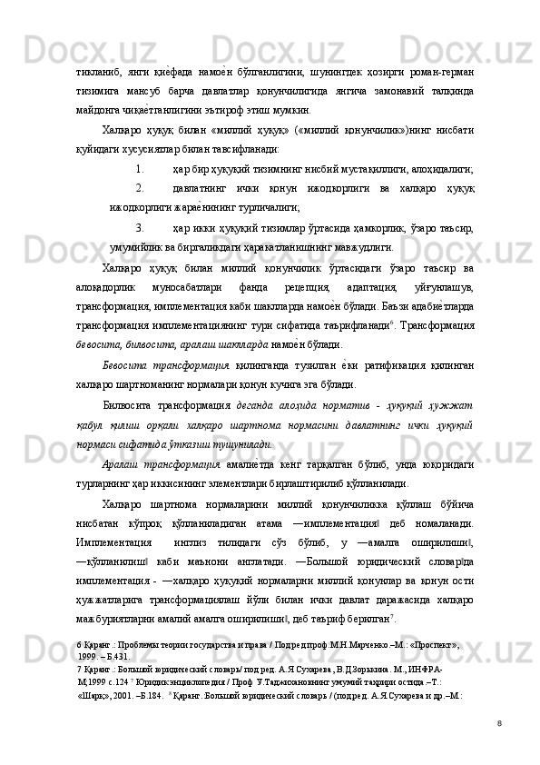 тикланиб,   янги   қие(фада   намо	е(н   бўлганлигини,   шунингдек   ҳозирги   роман-герман
тизимига   мансуб   барча   давлатлар   қонунчилигида   янгича   замонавий   талқинда
майдонга чиқа	
е(тганлигини эътироф этиш мумкин. 
Халқаро   ҳуқуқ   билан   «миллий   ҳуқуқ»   («миллий   қонунчилик»)нинг   нисбати
қуйидаги хусусиятлар билан тавсифланади: 
1. ҳар бир ҳуқуқий тизимнинг нисбий мустақиллиги, алоҳидалиги;
2. давлатнинг   ички   қонун   ижодкорлиги   ва   халқаро   ҳуқуқ
ижодкорлиги жара	
е(нининг турличалиги; 
3. ҳар  икки  ҳуқуқий  тизимлар   ўртасида  ҳамкорлик,  ўзаро   таъсир,
умумийлик ва биргаликдаги ҳаракатланишнинг мавжудлиги. 
Халқаро   ҳуқуқ   билан   миллий   қонунчилик   ўртасидаги   ўзаро   таъсир   ва
алоқадорлик   муносабатлари   фанда   рецепция,   адаптация,   уйғунлашув,
трансформация, имплементация каби шаклларда намо	
е(н бўлади. Баъзи адаби	е(тларда
трансформация   имплементациянинг   тури   сифатида   таърифланади 6
.   Трансформация
бевосита, билвосита, аралаш шаклларда  намо	
е(н бўлади. 
Бевосита   трансформация   қилинганда   тузилган  	
е(ки   ратификация   қилинган
халқаро шартноманинг нормалари қонун кучига эга бўлади. 
Билвосита   трансформация   деганда   алоҳида   норматив   -   ҳуқуқий   ҳужжат
қабул   қилиш   орқали   халқаро   шартнома   нормасини   давлатнинг   ички   ҳуқуқий
нормаси сифатида ўтказиш тушунилади.  
Аралаш   трансформация   амали	
е(тда   кенг   тарқалган   бўлиб,   унда   юқоридаги
турларнинг ҳар иккисининг элементлари бирлаштирилиб қўлланилади. 
Халқаро   шартнома   нормаларини   миллий   қонунчиликка   қўллаш   бўйича
нисбатан   кўпроқ   қўлланиладиган   атама   ―имплементация   деб   номаланади.	
‖
Имплементация     инглиз   тилидаги   сўз   бўлиб,   у   ―амалга   оширилиши ,	
‖
―қўлланилиш   каби   маънони   англатади.   ―Большой   юридический   словар да	
‖ ‖
имплементация   -   ―халқаро   ҳуқуқий   нормаларни   миллий   қонунлар   ва   қонун   ости
ҳужжатларига   трансформациялаш   йўли   билан   ички   давлат   даражасида   халқаро
мажбуриятларни амалий амалга оширилиши , деб таъриф берилган	
‖ 7
. 
6  Қаранг.: Проблемы теории государства и права / Под ред.проф.М.Н.Марченко.–М.: «Проспект», 
1999. – Б.431.  
7  Қаранг.: Большой юридический словарь/ под ред. А.Я Сухарева, В.Д.Зорькина. М., ИНФРА-
М;1999 с.124  7
 Юридик энциклопедия / Проф У.Таджихановнинг умумий таҳрири остида.–Т.: 
«Шарқ», 2001. –Б.184.   8
 Қаранг.:Большой юридический словарь / (под.ред. А.Я.Сухарева и др.–М.: 
  8 