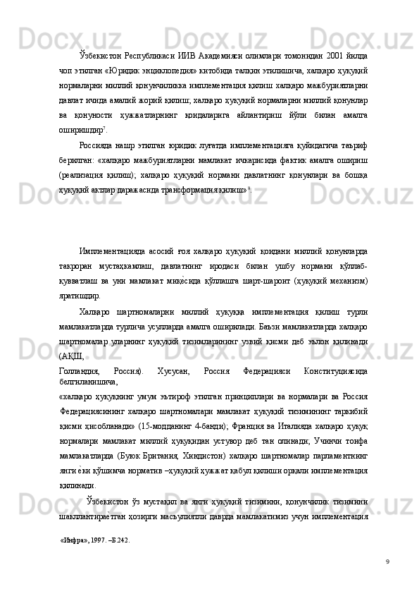 Ўзбекистон   Республикаси   ИИВ   Академияси   олимлари   томонидан   2001   йилда
чоп этилган «Юридик энциклопедия» китобида талқин этилишича, халқаро ҳуқуқий
нормаларни миллий қонунчиликка  имплементация  қилиш   халқаро мажбуриятларни
давлат ичида амалий жорий қилиш; халқаро ҳуқуқий нормаларни миллий қонунлар
ва   қонуности   ҳужжатларнинг   қоидаларига   айлантириш   йўли   билан   амалга
оширишдир 7
. 
Россияда   нашр   этилган   юридик   луғатда   имплементацияга   қуйидагича   таъриф
берилган:   «халқаро   мажбуриятларни   мамлакат   ичкарисида   фактик   амалга   ошириш
(реализация   қилиш);   халқаро   ҳуқуқий   нормани   давлатнинг   қонунлари   ва   бошқа
ҳуқуқий актлар даражасида трансформация қилиш» 8
.  
 
Имплементацияда   асосий   ғоя   халқаро   ҳуқуқий   қоидани   миллий   қонунларда
такроран   мустаҳкамлаш,   давлатнинг   иродаси   билан   ушбу   нормани   қўллаб-
қувватлаш   ва   уни   мамлакат   миқе(сида   қўллашга   шарт-шароит   (ҳуқуқий   механизм)
яратишдир. 
Халқаро   шартномаларни   миллий   ҳуқуққа   имплементация   қилиш   турли
мамлакатларда турлича усулларда амалга оширилади. Баъзи мамлакатларда халқаро
шартномалар   уларнинг   ҳуқуқий   тизимларининг   узвий   қисми   деб   эълон   қилинади
(АҚШ, 
Голландия,   Россия).   Хусусан,   Россия   Федерацияси   Конституциясида
белгиланишича, 
«халқаро   ҳуқуқнинг   умум   эътироф   этилган   принциплари   ва   нормалари   ва   Россия
Федерациясининг   халқаро   шартномалари   мамлакат   ҳуқуқий   тизимининг   таркибий
қисми   ҳисобланади»   (15-модданинг   4-банди);   Франция   ва   Италияда   халқаро   ҳуқуқ
нормалари   мамлакат   миллий   ҳуқуқидан   устувор   деб   тан   олинади;   Учинчи   тоифа
мамлакатларда   (Буюк   Британия,   Хиндистон)   халқаро   шартномалар   парламентнинг
янги 	
е(ки қўшимча норматив –ҳуқуқий ҳужжат қабул қилиши орқали имплементация
қилинади.  
    Ўзбекистон   ўз   мустақил   ва   янги   ҳуқуқий   тизимини,   қонунчилик   тизимини
шакллантира	
е(тган  ҳозирги  масъулиятли  даврда мамлакатимиз  учун  имплементация
«Инфра», 1997. –Б.242.   
  9 