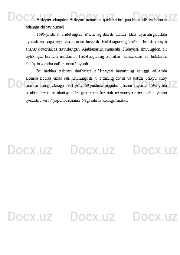 Hideyosi chaqaloq Hideyori uchun aniq tahdid bo‘lgan bu xavfli va beqaror
odamga chiday olmadi.
1595-yilda   u   Hidetsuguni   o‘zini   ag‘darish   uchun   fitna   uyushtirganlikda
aybladi   va   unga   seppuku   qilishni   buyurdi.   Hidetsuguning   boshi   o‘limidan   keyin
shahar devorlarida tasvirlangan. Ajablanarlisi shundaki, Hidayosi, shuningdek, bir
oylik   qizi   bundan   mustasno,   Hidetsuguning   xotinlari,   kanizaklari   va   bolalarini
shafqatsizlarcha qatl qilishni buyurdi.
Bu   haddan   tashqari   shafqatsizlik   Hidayosi   hayotining   so‘nggi   -yillarida
alohida   hodisa   emas   edi.   Shuningdek,   u   o‘zining   do‘sti   va   ustozi,   Rikyu   choy
marosimining ustasiga 1591-yilda 69 yoshida seppuku qilishni buyurdi. 1596-yilda
u   oltita   kema   halokatiga   uchragan   ispan   fransisk   missionyerlarini,   uchta   yapon
iyezuitini va 17 yapon xristianni Nagasakida xochga mixladi. 