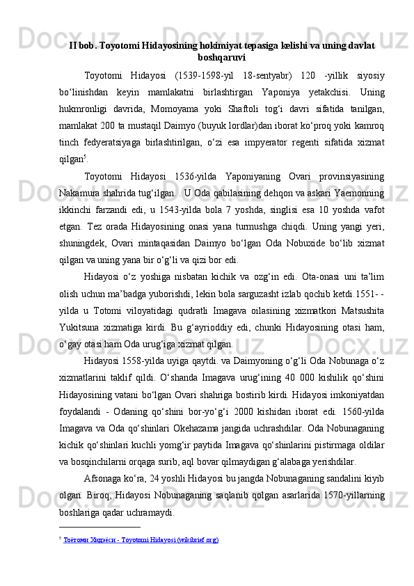 II bob. Toyotomi Hidayosining hokimiyat tepasiga kelishi va uning davlat
boshqaruvi
Toyotomi   Hidayosi   (1539-1598-yil   18-sentyabr)   120   -yillik   siyosiy
bo linishdan   keyin   mamlakatni   birlashtirgan   Yaponiya   yetakchisi.   Uningʻ
hukmronligi   davrida,   Momoyama   yoki   Shaftoli   tog‘i   davri   sifatida   tanilgan,
mamlakat 200 ta mustaqil Daimyo (buyuk lordlar)dan iborat ko‘proq yoki kamroq
tinch   fedyeratsiyaga   birlashtirilgan,   o‘zi   esa   impyerator   regenti   sifatida   xizmat
qilgan 5
.
Toyotomi   Hidayosi   1536-yilda   Yaponiyaning   Ovari   provinsiyasining
Nakamura shahrida tug‘ilgan. . U Oda qabilasining dehqon va askari Yaemonning
ikkinchi   farzandi   edi,   u   1543-yilda   bola   7   yoshda,   singlisi   esa   10   yoshda   vafot
etgan.   Tez   orada   Hidayosining   onasi   yana   turmushga   chiqdi.   Uning   yangi   yeri,
shuningdek,   Ovari   mintaqasidan   Daimyo   bo‘lgan   Oda   Nobuxide   bo‘lib   xizmat
qilgan va uning yana bir o‘g‘li va qizi bor edi.
Hidayosi   o‘z   yoshiga   nisbatan   kichik   va   ozg‘in   edi.   Ota-onasi   uni   ta’lim
olish uchun ma’badga yuborishdi, lekin bola sarguzasht izlab qochib ketdi.1551- -
yilda   u   Totomi   viloyatidagi   qudratli   Imagava   oilasining   xizmatkori   Matsushita
Yukitsuna   xizmatiga   kirdi.   Bu   g‘ayrioddiy   edi,   chunki   Hidayosining   otasi   ham,
o‘gay otasi ham Oda urug‘iga xizmat qilgan.
Hidayosi 1558-yilda uyiga qaytdi. va Daimyoning o‘g‘li Oda Nobunaga o‘z
xizmatlarini   taklif   qildi.   O‘shanda   Imagava   urug‘ining   40   000   kishilik   qo‘shini
Hidayosining vatani bo‘lgan Ovari shahriga bostirib kirdi. Hidayosi imkoniyatdan
foydalandi   -   Odaning   qo‘shini   bor-yo‘g‘i   2000   kishidan   iborat   edi.   1560-yilda
Imagava va Oda qo‘shinlari Okehazama jangida uchrashdilar. Oda Nobunaganing
kichik qo‘shinlari kuchli yomg‘ir paytida Imagava qo‘shinlarini pistirmaga oldilar
va bosqinchilarni orqaga surib, aql bovar qilmaydigan g‘alabaga yerishdilar.
Afsonaga ko‘ra, 24 yoshli Hidayosi bu jangda Nobunaganing sandalini kiyib
olgan.   Biroq,   Hidayosi   Nobunaganing   saqlanib   qolgan   asarlarida   1570-yillarning
boshlariga qadar uchramaydi.
5
  Тоётоми Хидэёси - Toyotomi Hidayosi (wikibrief.org) 