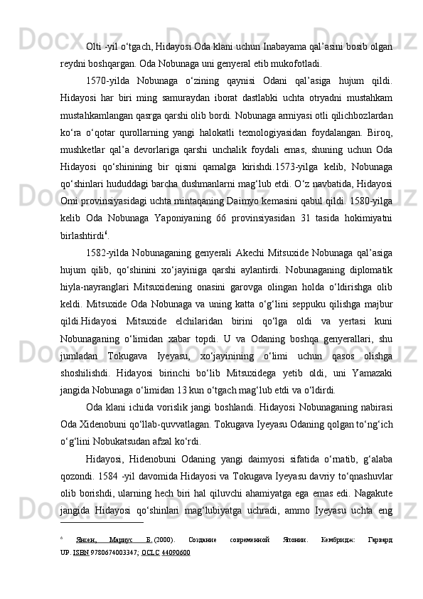 Olti -yil o‘tgach, Hidayosi Oda klani uchun Inabayama qal’asini bosib olgan
reydni boshqargan. Oda Nobunaga uni genyeral etib mukofotladi.
1570-yilda   Nobunaga   o‘zining   qaynisi   Odani   qal’asiga   hujum   qildi.
Hidayosi   har   biri   ming   samuraydan   iborat   dastlabki   uchta   otryadni   mustahkam
mustahkamlangan qasrga qarshi olib bordi. Nobunaga armiyasi otli qilichbozlardan
ko‘ra   o‘qotar   qurollarning   yangi   halokatli   texnologiyasidan   foydalangan.   Biroq,
mushketlar   qal’a   devorlariga   qarshi   unchalik   foydali   emas,   shuning   uchun   Oda
Hidayosi   qo‘shinining   bir   qismi   qamalga   kirishdi.1573-yilga   kelib,   Nobunaga
qo‘shinlari hududdagi barcha dushmanlarni mag‘lub etdi. O‘z navbatida, Hidayosi
Omi provinsiyasidagi uchta mintaqaning Daimyo kemasini qabul qildi. 1580-yilga
kelib   Oda   Nobunaga   Yaponiyaning   66   provinsiyasidan   31   tasida   hokimiyatni
birlashtirdi 6
.
1582-yilda   Nobunaganing   genyerali   Akechi   Mitsuxide   Nobunaga   qal’asiga
hujum   qilib,   qo‘shinini   xo‘jayiniga   qarshi   aylantirdi.   Nobunaganing   diplomatik
hiyla-nayranglari   Mitsuxidening   onasini   garovga   olingan   holda   o‘ldirishga   olib
keldi.   Mitsuxide   Oda   Nobunaga   va   uning   katta   o‘g‘lini   seppuku   qilishga   majbur
qildi.Hidayosi   Mitsuxide   elchilaridan   birini   qo‘lga   oldi   va   yertasi   kuni
Nobunaganing   o‘limidan   xabar   topdi.   U   va   Odaning   boshqa   genyerallari,   shu
jumladan   Tokugava   Iyeyasu,   xo‘jayinining   o‘limi   uchun   qasos   olishga
shoshilishdi.   Hidayosi   birinchi   bo‘lib   Mitsuxidega   yetib   oldi,   uni   Yamazaki
jangida Nobunaga o‘limidan 13 kun o‘tgach mag‘lub etdi va o‘ldirdi.
Oda   klani   ichida   vorislik   jangi   boshlandi.   Hidayosi   Nobunaganing   nabirasi
Oda Xidenobuni qo‘llab-quvvatlagan. Tokugava Iyeyasu Odaning qolgan to‘ng‘ich
o‘g‘lini Nobukatsudan afzal ko‘rdi.
Hidayosi,   Hidenobuni   Odaning   yangi   daimyosi   sifatida   o‘rnatib,   g‘alaba
qozondi. 1584 -yil davomida Hidayosi va Tokugava Iyeyasu davriy to‘qnashuvlar
olib borishdi,  ularning hech biri  hal  qiluvchi  ahamiyatga ega  emas edi. Nagakute
jangida   Hidayosi   qo‘shinlari   mag‘lubiyatga   uchradi,   ammo   Iyeyasu   uchta   eng
6
  Янсен,   Мариус   Б.   (2000).   Создание   современной   Японии.   Кембридж:   Гарвард
UP.   ISBN   9780674003347;   OCLC   44090600 