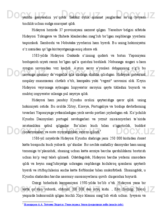 yaxshi   genyeralini   yo‘qotdi.   Sakkiz   oylik   qimmat   janglardan   so‘ng   Iyeyasu
tinchlik uchun sudga murojaat qildi.
Hidayosi   hozirda   37   provinsiyani   nazorat   qilgan.   Yarashuv   belgisi   sifatida
Hidayosi   Tokugava   va   Shibata   klanlaridan   mag‘lub   bo‘lgan   raqiblariga   yyerlarni
taqsimladi.   Samboshi   va   Nobutaka   yyerlarini   ham   byerdi.   Bu   uning   hokimiyatni
o‘z nomidan qo‘lga kiritayotganiga aniq ishora edi. 
1583-yilda   Hidayosi   Osakada   o‘zining   qudrati   va   butun   Yaponiyani
boshqarish niyati  ramzi  bo‘lgan qal’a  qurishni  boshladi. Nobunaga singari  u ham
syogun   unvonidan   voz   kechdi.   Ayrim   saroy   a’yonlari   dehqonning   o‘g‘li   bu
unvonga   qonuniy   da’vogarlik   qila   olishiga   shubha   qilishgan.   Hidayosi   potentsial
noqulay   munozarani   chetlab   o‘tib,   kampaku   yoki   "regent"   unvonini   oldi.   Keyin
Hidayosi   vayronaga   aylangan   Impyerator   saroyini   qayta   tiklashni   buyurdi   va
muhtoj impyerator oilasiga pul xayriya qildi.
Hidayosi   ham   janubiy   Kyushu   orolini   qaytarishga   qaror   qildi.   uning
hokimiyati   ostida.   Bu   orolda   Xitoy,   Koreya,   Portugaliya   va   boshqa   davlatlarning
tovarlari Yaponiyaga yetkaziladigan yirik savdo portlari joylashgan edi. Ko pchilikʻ
Kyushu   Daimyolari   portugal   savdogarlari   va   yezuit   missionyerlari   ta sirida
ʼ
xristianlikni   qabul   qilganlar.   Ba’zilari   kuch   bilan   o‘zgartirildi,   buddist
ibodatxonalari va sinto ziyoratgohlari vayron qilindi 7
.
1586-yil  noyabrda Hidayosi  Kyushu shahriga  jami  250 000 kishidan  iborat
katta bosqinchi kuch yubordi. qo‘shinlar. Bir nechta mahalliy daimyolar ham uning
tomoniga to‘planishdi,  shuning  uchun katta  armiya  barcha  qarshiliklarni   bostirish
uchun   ko‘p   vaqt   talab   qilmadi.   Odatdagidek,   Hidayosi   barcha   yerlarni   musodara
qildi   va   keyin   mag‘lubiyatga   uchragan   raqiblariga   kichikroq   qismlarni   qaytarib
byerdi va ittifoqchilarini ancha katta fiefdomlar bilan mukofotladi. Shuningdek, u
Kyushu shahridan barcha nasroniy missionyerlarni quvib chiqarishni buyurdi.
Oxirgi   birlashish   kampaniyasi   1590-yilda   bo‘lib   o‘tdi.   Hidayosi   yana   bir
katta   qo‘shin   yubordi,   ehtimol   200   000   dan   ortiq   kishi.   ,   Edo   (hozirgi   Tokio)
yaqinida hukmronlik qilgan  kuchli  Xojo  klanini  mag‘lub etish  uchun.  Iyeyasu  va
7
  Искендеров А.А. Тоётоми Хидэёси. Глава первая. Эпоха феодальных войн (annales.info) 