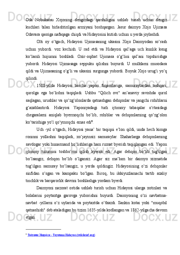 Oda   Nobukatsu   Xojoning   dengizdagi   qarshiligini   ushlab   turish   uchun   dengiz
kuchlari   bilan   birlashtirilgan   armiyani   boshqargan.   Jasur   daimyo   Xojo   Ujimasa
Odavara qasriga nafaqaga chiqdi va Hidayosini kutish uchun u yerda joylashdi.
Olti   oy   o‘tgach,   Hidayosi   Ujimasaning   ukasini   Xojo   Daimyodan   so‘rash
uchun   yubordi.   voz   kechish.   U   rad   etdi   va   Hidayosi   qal’aga   uch   kunlik   keng
ko‘lamli   hujumni   boshladi.   Oxir-oqibat   Ujimasa   o‘g‘lini   qal’ani   topshirishga
yubordi.   Hidayosi   Ujimasaga   seppuku   qilishni   buyurdi.   U   mulklarni   musodara
qildi va Ujimasaning o‘g‘li va ukasini surgunga yubordi. Buyuk Xojo urug‘i yo‘q
qilindi.
1588-yilda   Hidayosi   barcha   yapon   fuqarolariga,   samuraylardan   tashqari,
qurolga   ega   bo‘lishni   taqiqladi.   Ushbu   "Qilich   ovi"   an’anaviy   ravishda   qurol
saqlagan, urushlar va qo‘zg‘olonlarda qatnashgan dehqonlar va jangchi rohiblarni
g‘azablantirdi.   Hidayosi   Yaponiyadagi   turli   ijtimoiy   tabaqalar   o‘rtasidagi
chegaralarni   aniqlab   byermoqchi   bo‘lib,   rohiblar   va   dehqonlarning   qo‘zg‘olon
ko‘tarishiga yo‘l qo‘ymoqchi emas edi 8
.
Uch   -yil   o‘tgach,   Hidayosi   yana’   bir   taqiqni   e’lon   qildi,   unda   hech   kimga
roninni   yollashni   taqiqladi,   xo‘jayinsiz   samuraylar.   Shaharlarga   dehqonlarning
savdogar yoki hunarmand bo lishlariga ham ruxsat byerish taqiqlangan edi. Yaponʻ
ijtimoiy   tuzumini   toshbo‘ron   qilish   kyerak   edi.   Agar   dehqon   bo‘lib   tug‘ilgan
bo‘lsangiz,   dehqon   bo‘lib   o‘lgansiz.   Agar   siz   ma’lum   bir   daimyo   xizmatida
tug‘ilgan   samuray   bo‘lsangiz,   u   yerda   qoldingiz.   Hidayosining   o‘zi   dehqonlar
sinfidan   o‘sgan   va   kampaku   bo‘lgan.   Biroq,   bu   ikkiyuzlamachi   tartib   azaliy
tinchlik va barqarorlik davrini boshlashga yordam byerdi.
Daimyoni   nazorat   ostida   ushlab   turish   uchun   Hidayosi   ularga   xotinlari   va
bolalarini   poytaxtga   garovga   yuborishni   buyurdi.   Daimyoning   o‘zi   navbatma-
navbat   -yillarni   o‘z   uylarida   va   poytaxtda   o‘tkazdi.   Sankin   kotai   yoki   "muqobil
qatnashish" deb ataladigan bu tizim 1635-yilda kodlangan va 1862-yilgacha davom
etgan.
8
  Тоётоми Хидэёси - Toyotomi Hidayosi (wikibrief.org) 