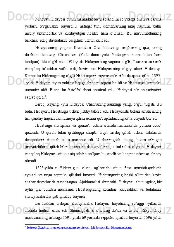 Nihoyat, Hidayosi butun mamlakat bo‘ylab aholini ro‘yxatga olish va barcha
yerlarni   o‘rganishni   buyurdi.U   nafaqat   turli   domenlarning   aniq   hajmini,   balki
nisbiy   unumdorlik   va   kutilayotgan   hosilni   ham   o‘lchadi.   Bu   ma’lumotlarning
barchasi soliq stavkalarini belgilash uchun kalit edi.
Hidayosining   yagona   farzandlari   Oda   Nobunaga   singlisining   qizi,   uning
direktori   kanizagi   Chachadan   (Yodo-dono   yoki   Yodo-gimi   nomi   bilan   ham
tanilgan) ikki o‘g‘il edi. 1591-yilda Hidayosining yagona o‘g‘li, Tsurumatsu ismli
chaqaloq   to‘satdan   vafot   etdi,   keyin   esa   Hidayosining   o‘gay   ukasi   Hidenaga.
Kampaku Hidenaganing o‘g‘li Hidetsuguni myerosxo‘ri sifatida qabul qildi. 1592-
-yilda Hidayosi tayko yoki nafaqaga chiqqan regent bo‘ldi va Hidetsugu kampaku
unvonini   oldi.   Biroq,   bu   "iste’fo"   faqat   nominal   edi   -   Hidayosi   o‘z   hokimiyatini
saqlab qoldi 9
.
Biroq,   keyingi   -yili   Hidayosi   Chachaning   kanizagi   yangi   o‘g‘il   tug‘di.   Bu
bola, Hideyori, Hidetsugu uchun jiddiy tahdid edi. Hidayosida bolani amakisining
har qanday hujumidan himoya qilish uchun qo‘riqchilarning katta otryadi bor edi.
Hidetsugu   shafqatsiz   va   qonxo‘r   odam   sifatida   mamlakatda   yomon   obro‘
qozondi.   U   quroli   bilan   qishloqqa   chiqib,   faqat   mashq   qilish   uchun   dalalarida
dehqonlarni   chopish   bilan   mashhur   edi.   U   shuningdek,   jazoga   hukm   qilingan
jinoyatchilarni qilich bilan kesish ishidan zavqlanib, jallod rolini o‘ynadi. Hidayosi
chaqaloq Hideyori uchun aniq tahdid bo‘lgan bu xavfli va beqaror odamga chiday
olmadi.
1595-yilda   u   Hidetsuguni   o‘zini   ag‘darish   uchun   fitna   uyushtirganlikda
aybladi   va   unga   seppuku   qilishni   buyurdi.   Hidetsuguning   boshi   o‘limidan   keyin
shahar devorlarida tasvirlangan. Ajablanarlisi shundaki, Hidayosi, shuningdek, bir
oylik   qizi   bundan   mustasno,   Hidetsuguning   xotinlari,   kanizaklari   va   bolalarini
shafqatsizlarcha qatl qilishni buyurdi.
Bu   haddan   tashqari   shafqatsizlik   Hidayosi   hayotining   so‘nggi   -yillarida
alohida   hodisa   emas   edi.   Shuningdek,   u   o‘zining   do‘sti   va   ustozi,   Rikyu   choy
marosimining ustasiga 1591-yilda 69 yoshida seppuku qilishni buyurdi. 1596-yilda
9
  Тоётоми Хидэёси - путь от крестьянина до сёгуна - MirSyerpen.Ru: Маленькая Азия 