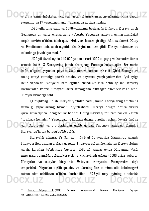 u   oltita   kema   halokatga   uchragan   ispan   fransisk   missionyerlarini,   uchta   yapon
iyezuitini va 17 yapon xristianni Nagasakida xochga mixladi.
1580-yillarning   oxiri   va   1590-yillarning   boshlarida   Hidayosi   Koreya   qiroli
Seongjoga   bir   qator   emissarlarini   yuborib,   Yaponiya   armiyasi   uchun   mamlakat
orqali   xavfsiz   o tishni   talab   qildi.   Hidayosi   Joseon   qiroliga   Min   sulolasini,   Xitoyʻ
va   Hindistonni   zabt   etish   niyatida   ekanligini   ma’lum   qildi.   Koreya   hukmdori   bu
xabarlarga javob byermadi 10
.
1592-yil fevral oyida 140 000 yapon askari 2000 ta qayiq va kemadan iborat
armada   keldi.   U   Koreyaning   janubi-sharqidagi   Pusanga   hujum   qildi.   Bir   necha
hafta   o‘tgach,   yaponlar   poytaxt   Seul   tomon   harakat   qilishdi.   Qirol   Seongjo   va
uning   saroyi   shimolga   qochib   ketishdi   va   poytaxtni   yoqib   yuborishdi.   Iyul   oyiga
kelib   yaponlar   Pxenyanni   ham   egallab   olishdi.Urushda   qotib   qolgan   samuray
bo linmalari   koreys   himoyachilarini   sariyog dan   o tkazgan   qilichdek   kesib   o tib,	
ʻ ʻ ʻ ʻ
Xitoyni xavotirga soldi.
Quruqlikdagi urush Hidayosi yo‘lidan bordi, ammo Koreya dengiz flotining
ustunligi   yaponlarning   hayotini   qiyinlashtirdi.   Koreya   dengiz   flotida   yaxshi
qurollar va tajribali dengizchilar bor edi. Uning maxfiy quroli ham bor edi - zirhli
"toshbaqa kemalari" Yaponiyaning kuchsiz dengiz qurollari uchun deyarli daxlsiz
edi.   Oziq-ovqat   va   o‘q-dorilardan   uzilib   qolgan   Yaponiya   armiyasi   Shimoliy
Koreya tog‘larida botqoq bo‘lib qoldi.
Koreyalik   admiral   Yi   Sun-shin   1592-yil   13-avgustda   Xansan-do   jangida
Hidayosi floti ustidan g‘alaba qozondi. Hidayosi qolgan kemalariga Koreya flotiga
qarshi   kurashni   to‘xtatishni   buyurdi.   1593-yil   yanvar   oyida   Xitoyning   Vanli
impyeratori qamalda qolgan koreyslarni  kuchaytirish uchun 45000 askar  yubordi.
Koreyslar   va   xitoylar   birgalikda   Hidayosi   armiyasini   Pxenyandan   siqib
chiqarishdi.   Yaponlar   tiqilib   qolishdi   va   ularning   floti   ta’minot   olib   kelolmagani
uchun   ular   ochlikdan   o‘lishni   boshladilar.   1593-yil   may   oyining   o‘rtalarida
10
  Янсен,   Мариус   Б.   (2000).   Создание   современной   Японии.   Кембридж:   Гарвард
UP.   ISBN   9780674003347;   OCLC   44090600 