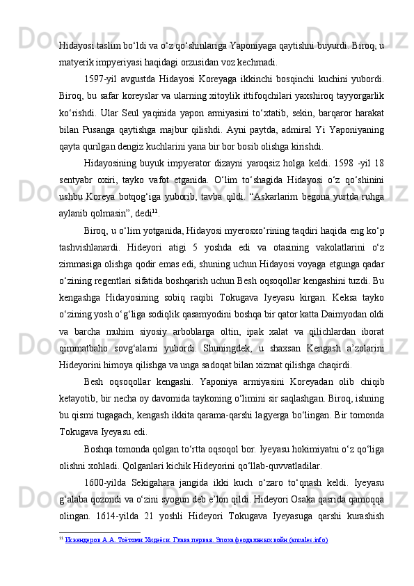 Hidayosi taslim bo‘ldi va o‘z qo‘shinlariga Yaponiyaga qaytishni buyurdi. Biroq, u
matyerik impyeriyasi haqidagi orzusidan voz kechmadi.
1597-yil   avgustda   Hidayosi   Koreyaga   ikkinchi   bosqinchi   kuchini   yubordi.
Biroq, bu safar koreyslar va ularning xitoylik ittifoqchilari yaxshiroq tayyorgarlik
ko‘rishdi.   Ular   Seul   yaqinida   yapon   armiyasini   to‘xtatib,   sekin,   barqaror   harakat
bilan   Pusanga   qaytishga   majbur   qilishdi.   Ayni   paytda,   admiral   Yi   Yaponiyaning
qayta qurilgan dengiz kuchlarini yana bir bor bosib olishga kirishdi.
Hidayosining   buyuk   impyerator   dizayni   yaroqsiz   holga   keldi.   1598   -yil   18
sentyabr   oxiri,   tayko   vafot   etganida.   O‘lim   to‘shagida   Hidayosi   o‘z   qo‘shinini
ushbu   Koreya   botqog‘iga   yuborib,   tavba   qildi.   “Askarlarim   begona   yurtda   ruhga
aylanib qolmasin”, dedi 11
.
Biroq, u o‘lim yotganida, Hidayosi myerosxo‘rining taqdiri haqida eng ko‘p
tashvishlanardi.   Hideyori   atigi   5   yoshda   edi   va   otasining   vakolatlarini   o‘z
zimmasiga olishga qodir emas edi, shuning uchun Hidayosi voyaga etgunga qadar
o‘zining regentlari sifatida boshqarish uchun Besh oqsoqollar kengashini tuzdi. Bu
kengashga   Hidayosining   sobiq   raqibi   Tokugava   Iyeyasu   kirgan.   Keksa   tayko
o‘zining yosh o‘g‘liga sodiqlik qasamyodini boshqa bir qator katta Daimyodan oldi
va   barcha   muhim   siyosiy   arboblarga   oltin,   ipak   xalat   va   qilichlardan   iborat
qimmatbaho   sovg‘alarni   yubordi.   Shuningdek,   u   shaxsan   Kengash   a’zolarini
Hideyorini himoya qilishga va unga sadoqat bilan xizmat qilishga chaqirdi.
Besh   oqsoqollar   kengashi.   Yaponiya   armiyasini   Koreyadan   olib   chiqib
ketayotib, bir necha oy davomida taykoning o‘limini sir saqlashgan. Biroq, ishning
bu qismi tugagach, kengash ikkita qarama-qarshi lagyerga bo‘lingan. Bir tomonda
Tokugava Iyeyasu edi. 
Boshqa tomonda qolgan to‘rtta oqsoqol bor. Iyeyasu hokimiyatni o‘z qo‘liga
olishni xohladi. Qolganlari kichik Hideyorini qo‘llab-quvvatladilar.
1600-yilda   Sekigahara   jangida   ikki   kuch   o‘zaro   to‘qnash   keldi.   Iyeyasu
g‘alaba qozondi va o‘zini syogun deb e’lon qildi. Hideyori Osaka qasrida qamoqqa
olingan.   1614-yilda   21   yoshli   Hideyori   Tokugava   Iyeyasuga   qarshi   kurashish
11
  Искендеров А.А. Тоётоми Хидэёси. Глава первая. Эпоха феодальных войн (annales.info) 