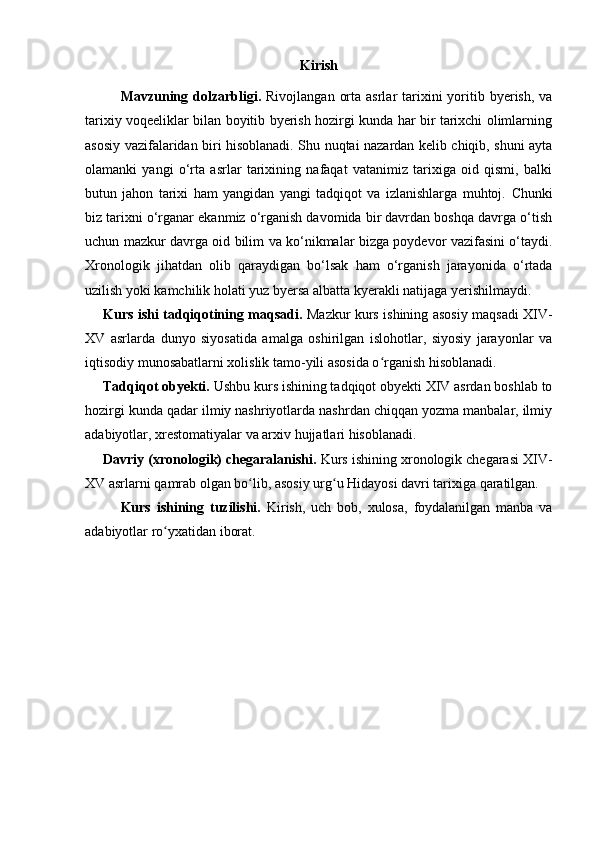 Kirish
Mavzuning dolzarbligi.   Rivojlangan  orta  asrlar  tarixini  yoritib byerish,  va
tarixiy voqeeliklar bilan boyitib byerish hozirgi kunda har bir tarixchi olimlarning
asosiy vazifalaridan biri hisoblanadi. Shu nuqtai nazardan kelib chiqib, shuni ayta
olamanki   yangi   o‘rta   asrlar   tarixining   nafaqat   vatanimiz   tarixiga   oid   qismi,   balki
butun   jahon   tarixi   ham   yangidan   yangi   tadqiqot   va   izlanishlarga   muhtoj.   Chunki
biz tarixni o‘rganar ekanmiz o‘rganish davomida bir davrdan boshqa davrga o‘tish
uchun mazkur davrga oid bilim va ko‘nikmalar bizga poydevor vazifasini o‘taydi.
Xronologik   jihatdan   olib   qaraydigan   bo‘lsak   ham   o‘rganish   jarayonida   o‘rtada
uzilish yoki kamchilik holati yuz byersa albatta kyerakli natijaga yerishilmaydi.
Kurs ishi tadqiqotining maqsadi.   Mazkur kurs ishining asosiy maqsadi XIV-
XV   asrlarda   dunyo   siyosatida   amalga   oshirilgan   islohotlar,   siyosiy   jarayonlar   va
iqtisodiy munosabatlarni xolislik tamo-yili asosida o rganish hisoblanadi.ʻ
Tadqiqot obyekti.  Ushbu kurs ishining tadqiqot obyekti XIV asrdan boshlab to
hozirgi kunda qadar ilmiy nashriyotlarda nashrdan chiqqan yozma manbalar, ilmiy
adabiyotlar, xrestomatiyalar va arxiv hujjatlari hisoblanadi.
Davriy (xronologik) chegaralanishi.  Kurs ishining xronologik chegarasi XIV-
XV asrlarni qamrab olgan bo lib, asosiy urg u Hidayosi davri tarixiga qaratilgan.	
ʻ ʻ
Kurs   ishining   tuzilishi.   Kirish,   uch   bob,   xulosa,   foydalanilgan   manba   va
adabiyotlar ro yxatidan iborat.	
ʻ
 
 
  