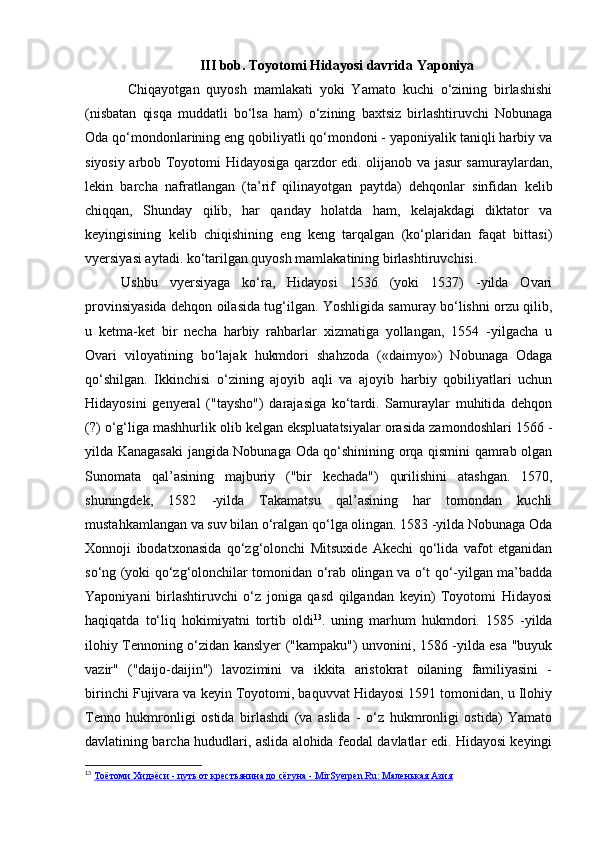 III bob. Toyotomi Hidayosi davrida Yaponiya
  Chiqayotgan   quyosh   mamlakati   yoki   Yamato   kuchi   o‘zining   birlashishi
(nisbatan   qisqa   muddatli   bo‘lsa   ham)   o‘zining   baxtsiz   birlashtiruvchi   Nobunaga
Oda qo‘mondonlarining eng qobiliyatli qo‘mondoni - yaponiyalik taniqli harbiy va
siyosiy arbob Toyotomi Hidayosiga qarzdor edi. olijanob va jasur samuraylardan,
lekin   barcha   nafratlangan   (ta’rif   qilinayotgan   paytda)   dehqonlar   sinfidan   kelib
chiqqan,   Shunday   qilib,   har   qanday   holatda   ham,   kelajakdagi   diktator   va
keyingisining   kelib   chiqishining   eng   keng   tarqalgan   (ko‘plaridan   faqat   bittasi)
vyersiyasi aytadi. ko‘tarilgan quyosh mamlakatining birlashtiruvchisi.
Ushbu   vyersiyaga   ko‘ra,   Hidayosi   1536   (yoki   1537)   -yilda   Ovari
provinsiyasida dehqon oilasida tug‘ilgan. Yoshligida samuray bo‘lishni orzu qilib,
u   ketma-ket   bir   necha   harbiy   rahbarlar   xizmatiga   yollangan,   1554   -yilgacha   u
Ovari   viloyatining   bo‘lajak   hukmdori   shahzoda   («daimyo»)   Nobunaga   Odaga
qo‘shilgan.   Ikkinchisi   o‘zining   ajoyib   aqli   va   ajoyib   harbiy   qobiliyatlari   uchun
Hidayosini   genyeral   ("taysho")   darajasiga   ko‘tardi.   Samuraylar   muhitida   dehqon
(?) o‘g‘liga mashhurlik olib kelgan ekspluatatsiyalar orasida zamondoshlari 1566 -
yilda Kanagasaki jangida Nobunaga Oda qo‘shinining orqa qismini qamrab olgan
Sunomata   qal’asining   majburiy   ("bir   kechada")   qurilishini   atashgan.   1570,
shuningdek,   1582   -yilda   Takamatsu   qal’asining   har   tomondan   kuchli
mustahkamlangan va suv bilan o‘ralgan qo‘lga olingan. 1583 -yilda Nobunaga Oda
Xonnoji   ibodatxonasida   qo‘zg‘olonchi   Mitsuxide   Akechi   qo‘lida   vafot   etganidan
so‘ng (yoki qo‘zg‘olonchilar tomonidan o‘rab olingan va o‘t qo‘-yilgan ma’badda
Yaponiyani   birlashtiruvchi   o‘z   joniga   qasd   qilgandan   keyin)   Toyotomi   Hidayosi
haqiqatda   to‘liq   hokimiyatni   tortib   oldi 13
.   uning   marhum   hukmdori.   1585   -yilda
ilohiy Tennoning o‘zidan kanslyer ("kampaku") unvonini, 1586 -yilda esa "buyuk
vazir"   ("daijo-daijin")   lavozimini   va   ikkita   aristokrat   oilaning   familiyasini   -
birinchi Fujivara va keyin Toyotomi, baquvvat Hidayosi 1591 tomonidan, u Ilohiy
Tenno   hukmronligi   ostida   birlashdi   (va   aslida   -   o‘z   hukmronligi   ostida)   Yamato
davlatining barcha hududlari, aslida alohida feodal davlatlar edi. Hidayosi keyingi
13
  Тоётоми Хидэёси - путь от крестьянина до сёгуна - MirSyerpen.Ru: Маленькая Азия 