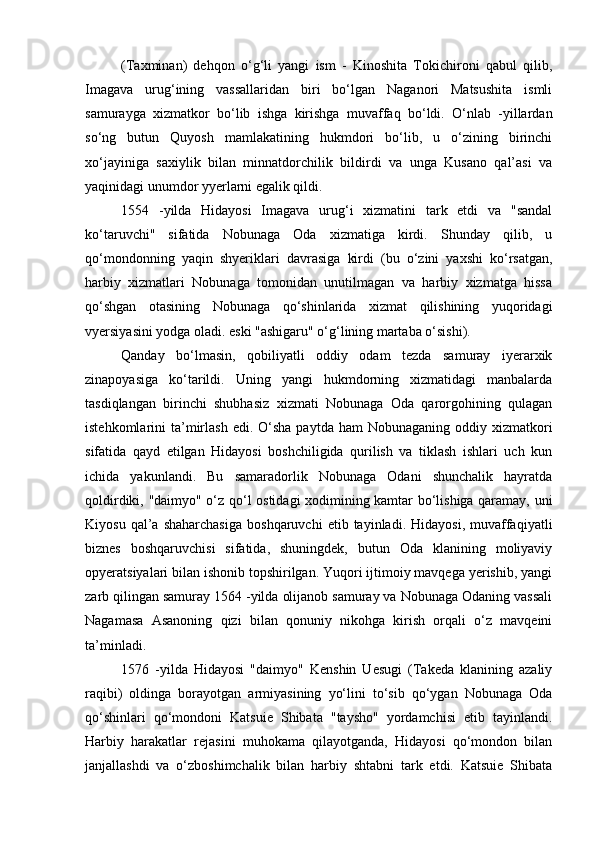 (Taxminan)   dehqon   o‘g‘li   yangi   ism   -   Kinoshita   Tokichironi   qabul   qilib,
Imagava   urug‘ining   vassallaridan   biri   bo‘lgan   Naganori   Matsushita   ismli
samurayga   xizmatkor   bo‘lib   ishga   kirishga   muvaffaq   bo‘ldi.   O‘nlab   -yillardan
so‘ng   butun   Quyosh   mamlakatining   hukmdori   bo‘lib,   u   o‘zining   birinchi
xo‘jayiniga   saxiylik   bilan   minnatdorchilik   bildirdi   va   unga   Kusano   qal’asi   va
yaqinidagi unumdor yyerlarni egalik qildi.
1554   -yilda   Hidayosi   Imagava   urug‘i   xizmatini   tark   etdi   va   "sandal
ko‘taruvchi"   sifatida   Nobunaga   Oda   xizmatiga   kirdi.   Shunday   qilib,   u
qo‘mondonning   yaqin   shyeriklari   davrasiga   kirdi   (bu   o‘zini   yaxshi   ko‘rsatgan,
harbiy   xizmatlari   Nobunaga   tomonidan   unutilmagan   va   harbiy   xizmatga   hissa
qo‘shgan   otasining   Nobunaga   qo‘shinlarida   xizmat   qilishining   yuqoridagi
vyersiyasini yodga oladi. eski "ashigaru" o‘g‘lining martaba o‘sishi).
Qanday   bo‘lmasin,   qobiliyatli   oddiy   odam   tezda   samuray   iyerarxik
zinapoyasiga   ko‘tarildi.   Uning   yangi   hukmdorning   xizmatidagi   manbalarda
tasdiqlangan   birinchi   shubhasiz   xizmati   Nobunaga   Oda   qarorgohining   qulagan
istehkomlarini  ta’mirlash  edi.  O‘sha  paytda  ham  Nobunaganing  oddiy xizmatkori
sifatida   qayd   etilgan   Hidayosi   boshchiligida   qurilish   va   tiklash   ishlari   uch   kun
ichida   yakunlandi.   Bu   samaradorlik   Nobunaga   Odani   shunchalik   hayratda
qoldirdiki, "daimyo" o‘z qo‘l ostidagi xodimining kamtar bo‘lishiga qaramay, uni
Kiyosu   qal’a   shaharchasiga   boshqaruvchi   etib  tayinladi.   Hidayosi,   muvaffaqiyatli
biznes   boshqaruvchisi   sifatida,   shuningdek,   butun   Oda   klanining   moliyaviy
opyeratsiyalari bilan ishonib topshirilgan. Yuqori ijtimoiy mavqega yerishib, yangi
zarb qilingan samuray 1564 -yilda olijanob samuray va Nobunaga Odaning vassali
Nagamasa   Asanoning   qizi   bilan   qonuniy   nikohga   kirish   orqali   o‘z   mavqeini
ta’minladi.
1576   -yilda   Hidayosi   "daimyo"   Kenshin   Uesugi   (Takeda   klanining   azaliy
raqibi)   oldinga   borayotgan   armiyasining   yo‘lini   to‘sib   qo‘ygan   Nobunaga   Oda
qo‘shinlari   qo‘mondoni   Katsuie   Shibata   "taysho"   yordamchisi   etib   tayinlandi.
Harbiy   harakatlar   rejasini   muhokama   qilayotganda,   Hidayosi   qo‘mondon   bilan
janjallashdi   va   o‘zboshimchalik   bilan   harbiy   shtabni   tark   etdi.   Katsuie   Shibata 