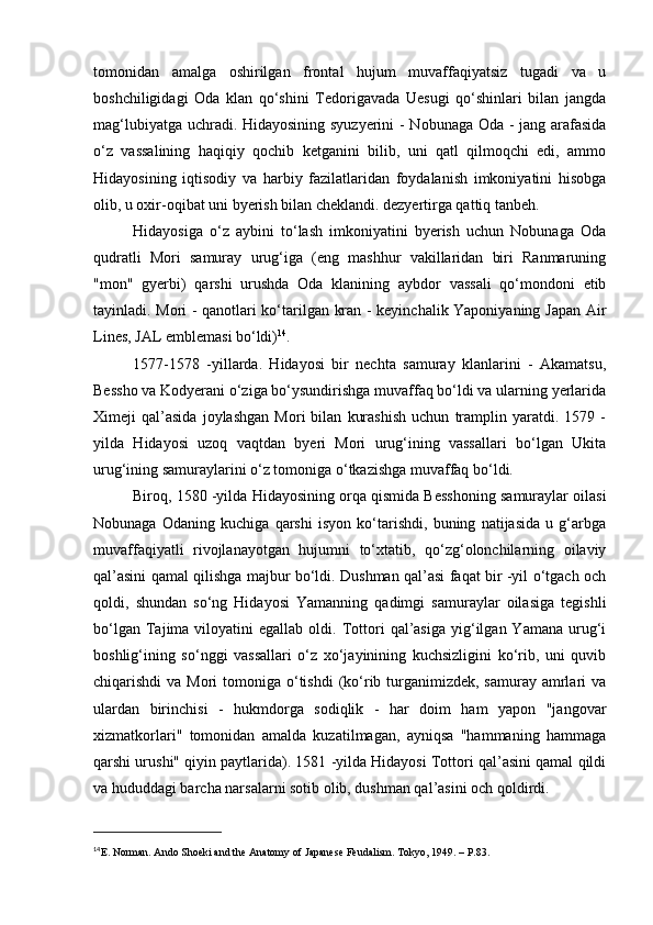 tomonidan   amalga   oshirilgan   frontal   hujum   muvaffaqiyatsiz   tugadi   va   u
boshchiligidagi   Oda   klan   qo‘shini   Tedorigavada   Uesugi   qo‘shinlari   bilan   jangda
mag‘lubiyatga uchradi. Hidayosining syuzyerini  - Nobunaga Oda - jang arafasida
o‘z   vassalining   haqiqiy   qochib   ketganini   bilib,   uni   qatl   qilmoqchi   edi,   ammo
Hidayosining   iqtisodiy   va   harbiy   fazilatlaridan   foydalanish   imkoniyatini   hisobga
olib, u oxir-oqibat uni byerish bilan cheklandi. dezyertirga qattiq tanbeh.
Hidayosiga   o‘z   aybini   to‘lash   imkoniyatini   byerish   uchun   Nobunaga   Oda
qudratli   Mori   samuray   urug‘iga   (eng   mashhur   vakillaridan   biri   Ranmaruning
"mon"   gyerbi)   qarshi   urushda   Oda   klanining   aybdor   vassali   qo‘mondoni   etib
tayinladi. Mori - qanotlari ko‘tarilgan kran - keyinchalik Yaponiyaning Japan Air
Lines, JAL emblemasi bo‘ldi) 14
.
1577-1578   -yillarda.   Hidayosi   bir   nechta   samuray   klanlarini   -   Akamatsu,
Bessho va Kodyerani o‘ziga bo‘ysundirishga muvaffaq bo‘ldi va ularning yerlarida
Ximeji   qal’asida   joylashgan   Mori   bilan   kurashish   uchun   tramplin   yaratdi.   1579   -
yilda   Hidayosi   uzoq   vaqtdan   byeri   Mori   urug‘ining   vassallari   bo‘lgan   Ukita
urug‘ining samuraylarini o‘z tomoniga o‘tkazishga muvaffaq bo‘ldi.
Biroq, 1580 -yilda Hidayosining orqa qismida Besshoning samuraylar oilasi
Nobunaga   Odaning   kuchiga   qarshi   isyon   ko‘tarishdi,   buning   natijasida   u   g‘arbga
muvaffaqiyatli   rivojlanayotgan   hujumni   to‘xtatib,   qo‘zg‘olonchilarning   oilaviy
qal’asini qamal qilishga majbur bo‘ldi. Dushman qal’asi faqat bir -yil o‘tgach och
qoldi,   shundan   so‘ng   Hidayosi   Yamanning   qadimgi   samuraylar   oilasiga   tegishli
bo‘lgan  Tajima  viloyatini   egallab  oldi.  Tottori   qal’asiga  yig‘ilgan  Yamana  urug‘i
boshlig‘ining   so‘nggi   vassallari   o‘z   xo‘jayinining   kuchsizligini   ko‘rib,   uni   quvib
chiqarishdi  va Mori  tomoniga o‘tishdi  (ko‘rib turganimizdek, samuray  amrlari  va
ulardan   birinchisi   -   hukmdorga   sodiqlik   -   har   doim   ham   yapon   "jangovar
xizmatkorlari"   tomonidan   amalda   kuzatilmagan,   ayniqsa   "hammaning   hammaga
qarshi urushi" qiyin paytlarida). 1581 -yilda Hidayosi Tottori qal’asini qamal qildi
va hududdagi barcha narsalarni sotib olib, dushman qal’asini och qoldirdi.
14
Е . Norman. Ando Shoeki and the Anatomy of Japanese Feudalism. Tokyo, 1949. – P.83. 